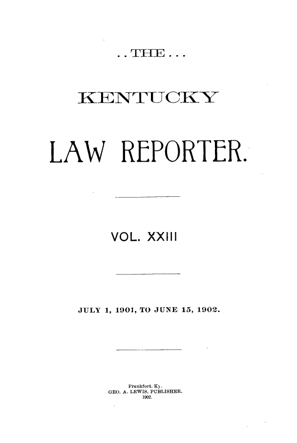 handle is hein.journals/kntwrep23 and id is 1 raw text is: .. THE...

KLNTUCKY
LAW REPORTER.
VOL. XXIII
JULY 1, 1901, TO JUNE 15, 1902.
Frankfort. K3.
GEO. A. LEWIS, PUBLISHER.
1902.



