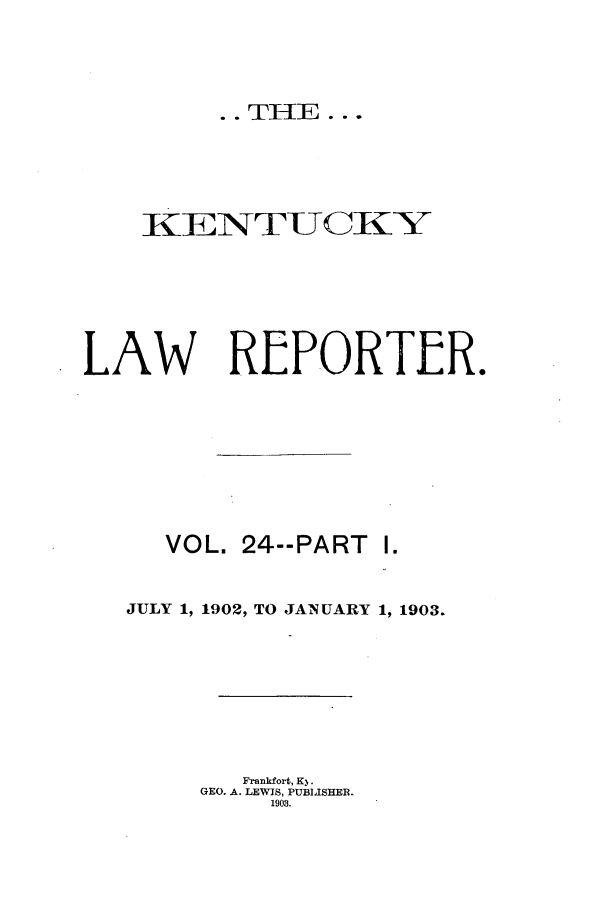 handle is hein.journals/kntwrep24 and id is 1 raw text is: .. THE ...

KE~NTUCKY
LAW REPORTER.
VOL. 24--PART I.
JULY 1, 1902, TO JANUARY 1, 1903.
Frankfort, K3.
GEO. A. LEWIS, PUBLISHER.
1903.



