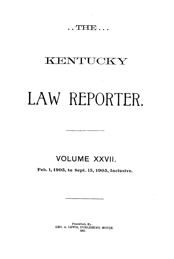 handle is hein.journals/kntwrep27 and id is 1 raw text is: KENTUCKY
LAW REPORTER.
VOLUME XXVII.
Feb. 1, 1905, to Sept. 15, 1905, Inclusive.
Frankfort, K3.
09O. A. LEWIS, PUBLISHING HOUSE.
1905.

.. THE...


