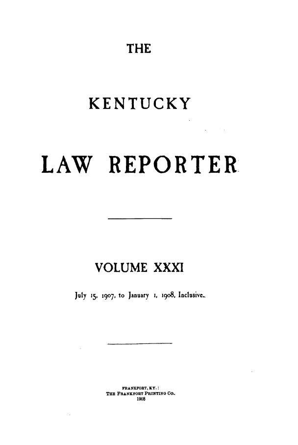handle is hein.journals/kntwrep31 and id is 1 raw text is: THE

KENTUCKY
LAW REPORTER
VOLUME XXXI
July  15, 1907, to  January  i, 19o8. Inclusive

FRANKFORT, KY.:
THE FRANKFORT PRINTING CO.
1008


