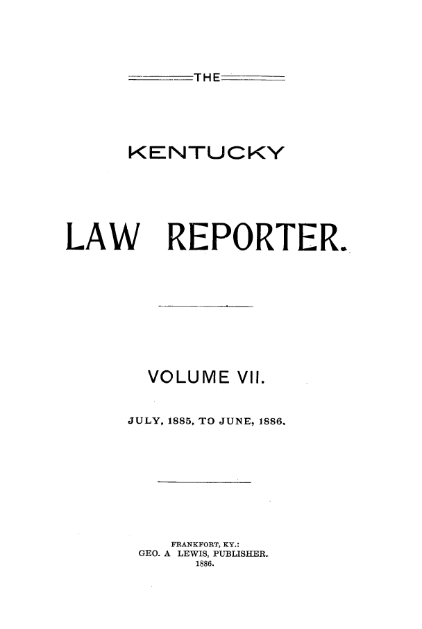 handle is hein.journals/kntwrep7 and id is 1 raw text is: THE
KENTUCKY

LAW

REPORTER.

VOLUME VII.
JULY, 1885, TO JUNE, 1886.
FRANKFORT, KY.:
GEO. A LEWIS, PUBLISHER.
1886.


