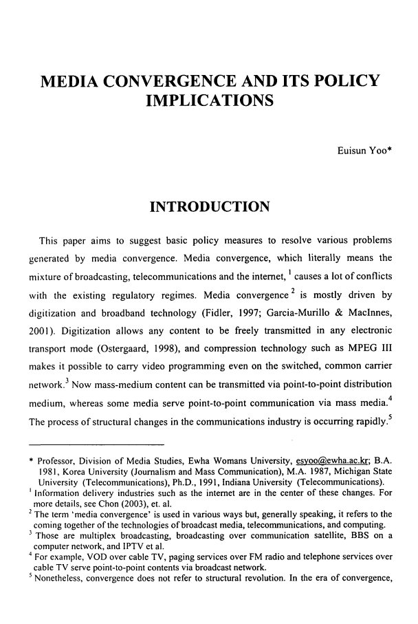 handle is hein.journals/ktilc33 and id is 33 raw text is: MEDIA CONVERGENCE AND ITS POLICY
IMPLICATIONS
Euisun Yoo*
INTRODUCTION
This paper aims to suggest basic policy measures to resolve various problems
generated by media convergence. Media convergence, which literally means the
mixture of broadcasting, telecommunications and the internet, causes a lot of conflicts
with the existing regulatory regimes. Media convergence 2 is mostly driven by
digitization and broadband technology (Fidler, 1997; Garcia-Murillo & Maclnnes,
2001). Digitization allows any content to be freely transmitted in any electronic
transport mode (Ostergaard, 1998), and compression technology such as MPEG III
makes it possible to carry video programming even on the switched, common carrier
network.3 Now mass-medium content can be transmitted via point-to-point distribution
medium, whereas some media serve point-to-point communication via mass media.4
The process of structural changes in the communications industry is occurring rapidly.5
* Professor, Division of Media Studies, Ewha Womans University, esyoo(@ewha.ac.kr; B.A.
1981, Korea University (Journalism and Mass Communication), M.A. 1987, Michigan State
University (Telecommunications), Ph.D., 1991, Indiana University (Telecommunications).
Information delivery industries such as the internet are in the center of these changes. For
more details, see Chon (2003), et. al.
2 The term 'media convergence' is used in various ways but, generally speaking, it refers to the
coming together of the technologies of broadcast media, telecommunications, and computing.
3 Those are multiplex broadcasting, broadcasting over communication satellite, BBS on a
computer network, and IPTV et al.
4 For example, VOD over cable TV, paging services over FM radio and telephone services over
cable TV serve point-to-point contents via broadcast network.
5 Nonetheless, convergence does not refer to structural revolution. In the era of convergence,


