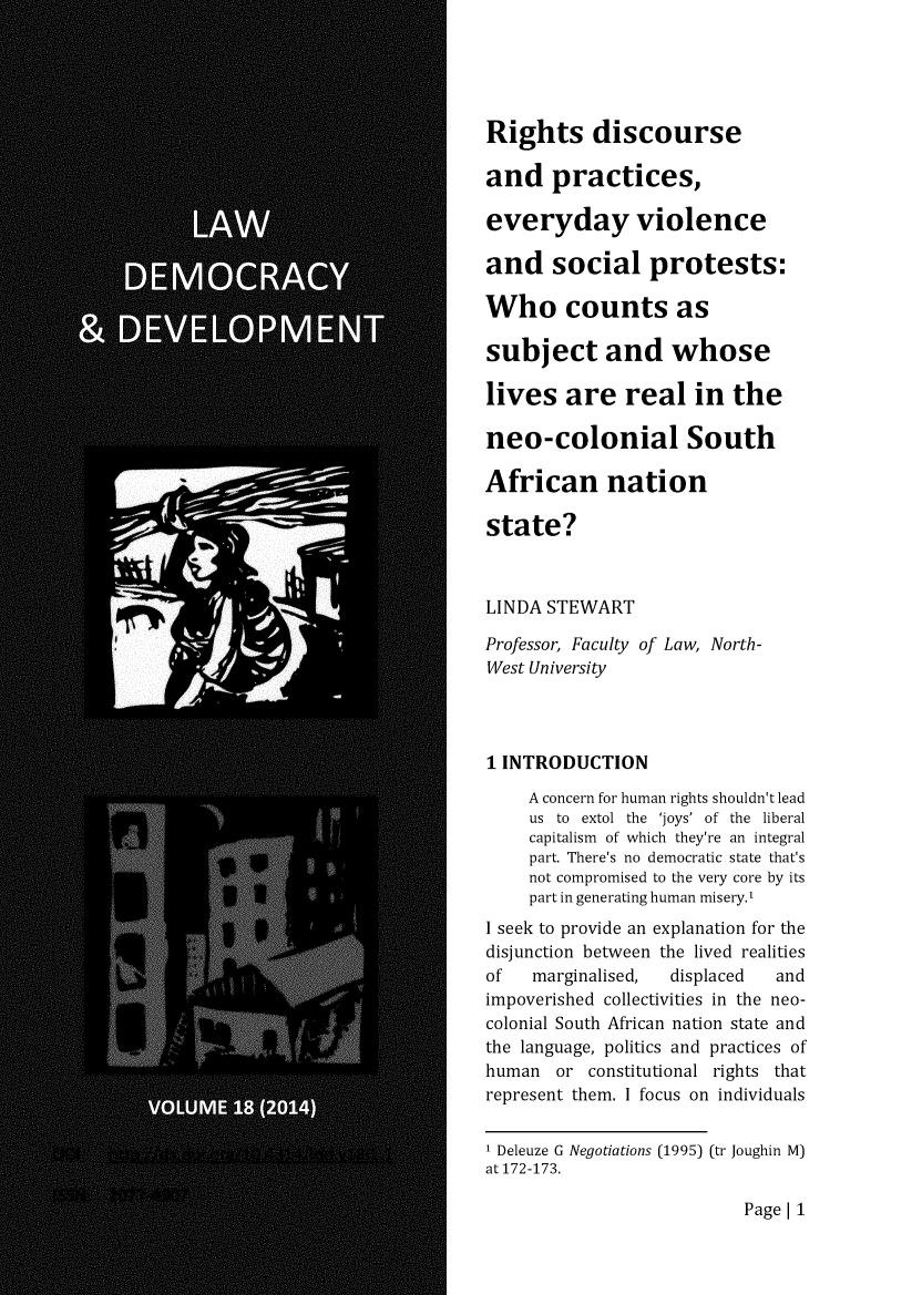handle is hein.journals/laacydev18 and id is 1 raw text is: 





Rights discourse

and practices,

everyday violence

and social protests:

Who counts as

subject and whose

lives are real in the

neo-colonial South

African nation

state?



LINDA STEWART

Professor, Faculty of Law, North-
West University




1 INTRODUCTION

    A concern for human rights shouldn't lead
    us to extol the 'joys' of the liberal
    capitalism of which they're an integral
    part. There's no democratic state that's
    not compromised to the very core by its
    part in generating human misery.'
I seek to provide an explanation for the
disjunction between the lived realities
of   marginalised, displaced  and
impoverished collectivities in the neo-
colonial South African nation state and
the language, politics and practices of
human or constitutional rights that
represent them. I focus on individuals


I Deleuze G Negotiations (1995) (tr Joughin M)
at 172-173.


Page[ 1


