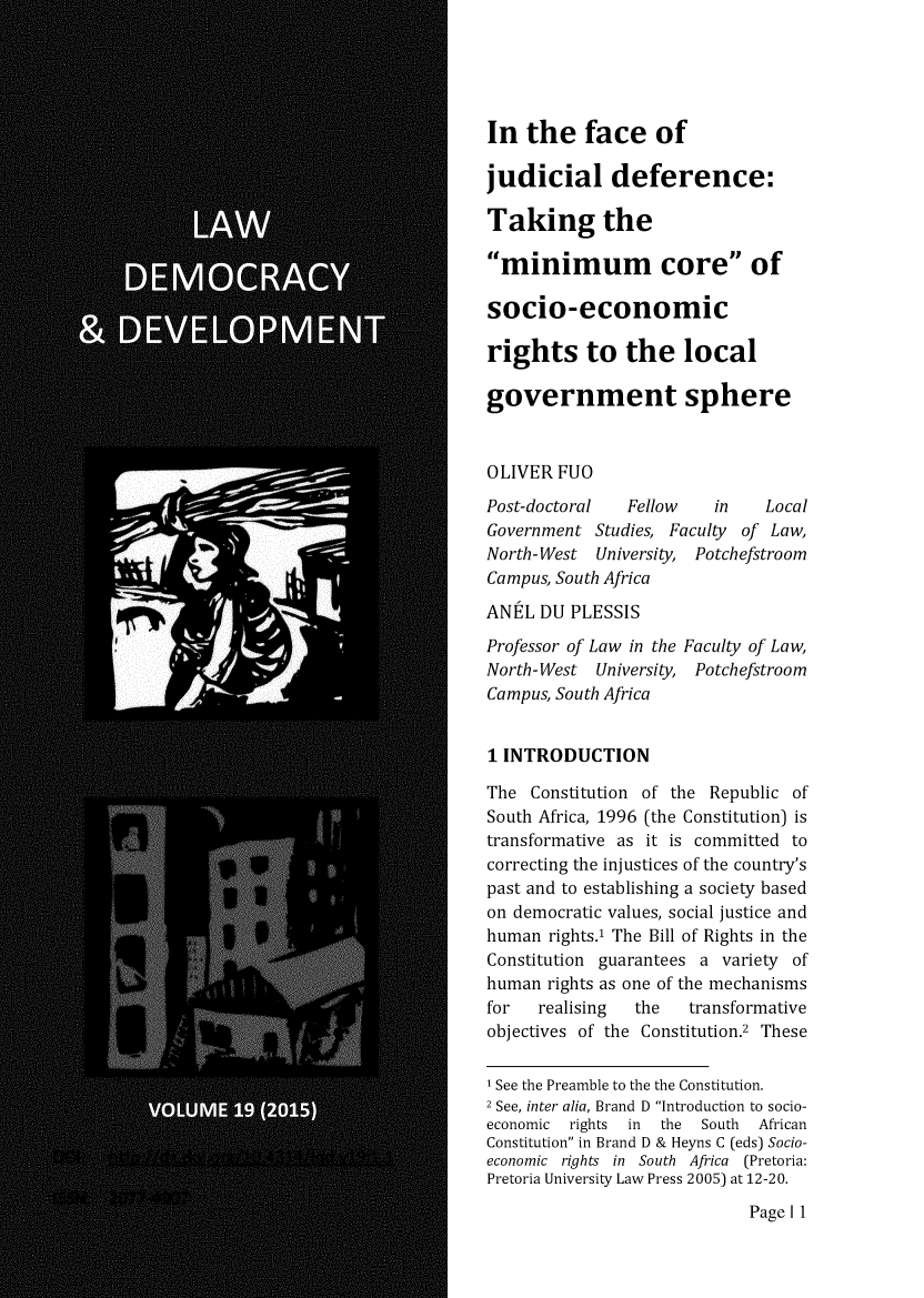 handle is hein.journals/laacydev19 and id is 1 raw text is: 





In the face of

judicial deference:

Taking the
minimum core of


socio-economic

rights to the local

government sphere



OLIVER FUO
Post-doctoral  Fellow    in   Local
Government Studies, Faculty of Law,
North-West University, Potchefstroom
Campus, South Africa

ANtL DU PLESSIS
Professor of Law in the Faculty of Law,
North-West University, Potchefstroom
Campus, South Africa


1 INTRODUCTION

The Constitution of the Republic of
South Africa, 1996 (the Constitution) is
transformative as it is committed to
correcting the injustices of the country's
past and to establishing a society based
on democratic values, social justice and
human rights.' The Bill of Rights in the
Constitution guarantees a variety of
human rights as one of the mechanisms
for   realising the   transformative
objectives of the Constitution.2 These

I See the Preamble to the the Constitution.
2 See, inter alia, Brand D Introduction to socio-
economic rights in the  South African
Constitution in Brand D & Heyns C (eds) Socio-
economic rights in South Africa (Pretoria:
Pretoria University Law Press 2005) at 12-20.


Page I 1


