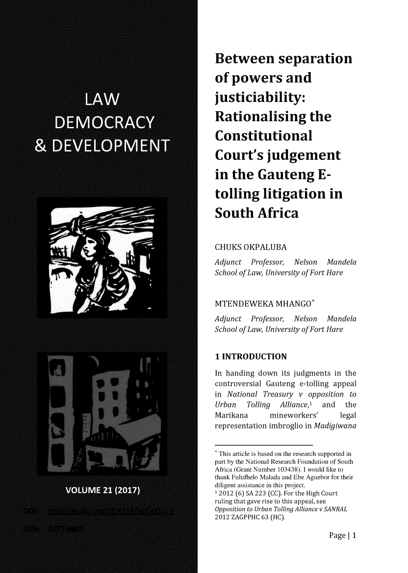 handle is hein.journals/laacydev21 and id is 1 raw text is: 





Between separation

of  powers and

justiciability:

Rationalising the

Constitutional

Court's judgement

in  the   Gauteng E-

tolling litigation in

South Africa


CHUKS  OKPALUBA
Adjunct  Professor, Nelson Mandela
School of Law, University of Fort Hare


MTENDEWEKA MHANGO*
Adjunct  Professor, Nelson Mandela
School of Law, University of Fort Hare


1 INTRODUCTION

In handing down its judgments in the
controversial Gauteng e-tolling appeal
in National Treasury v opposition to
Urban   Tolling Alliance,' and the
Marikana     mineworkers'     legal
representation imbroglio in Madigiwana


* This article is based on the research supported in
part by the National Research Foundation of South
Africa (Grant Number 103438). I would like to
thank Fulufhelo Malada and Ebe Aguebor for their
diligent assistance in this project.
12012 (6) SA 223 (CC). For the High Court
ruling that gave rise to this appeal, see
Opposition to Urban Tolling Alliance v SANRAL
2012 ZAGPPHC 63 (HC).


Page | 1


