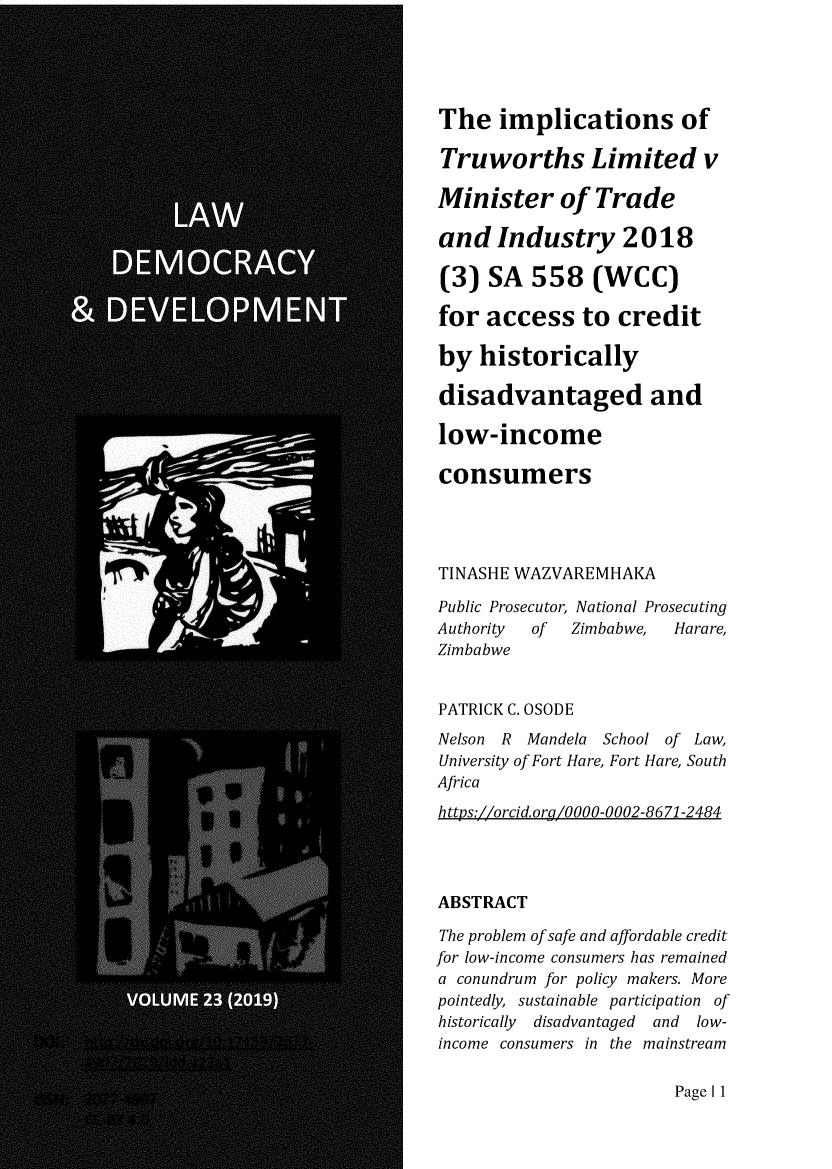 handle is hein.journals/laacydev23 and id is 1 raw text is: 





The   implications of

Truworths Limited v

Minister of Trade

and   Industry 2018

(3)  SA   558   (WCC)

for  access to credit

by  historically

disadvantaged and

low-income

consumers




TINASHE WAZVAREMHAKA

Public Prosecutor, National Prosecuting
Authority of  Zimbabwe, Harare,
Zimbabwe


PATRICK C. OSODE
Nelson R Mandela School of Law,
University of Fort Hare, Fort Hare, South
Africa
https://orcid. org/0000-0002-8671-2484




ABSTRACT

The problem of safe and affordable credit
for low-income consumers has remained
a conundrum for policy makers. More
pointedly, sustainable participation of
historically disadvantaged and low-
income consumers in the mainstream


Page I 1


