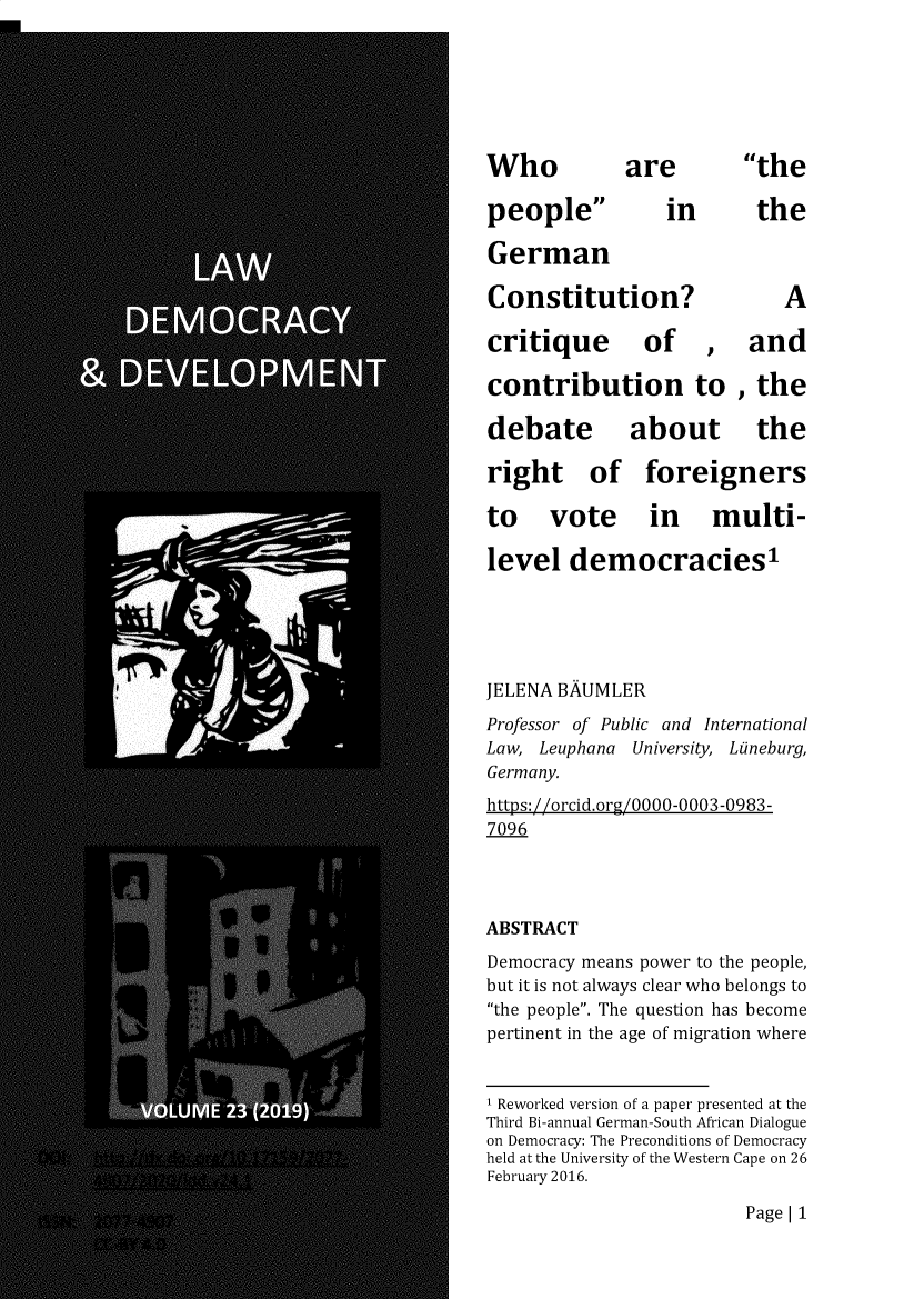 handle is hein.journals/laacydev24 and id is 1 raw text is: 



Who


are


people
German


the


in


the


Constitution?


critique


of


A


and


contribution to , the


debate
right of


about the
foreigners


to vote in multi-
level   democracies'


JELENA BAUMLER
Professor of Public and International
Law, Leuphana University, Luneburg,
Germany.
https://orcid.org/0000-0003-0983-
7096


ABSTRACT
Democracy means power to the people,
but it is not always clear who belongs to
the people. The question has become
pertinent in the age of migration where

1 Reworked version of a paper presented at the
Third Bi-annual German-South African Dialogue
on Democracy: The Preconditions of Democracy
held at the University of the Western Cape on 26
February 2016.


Page| 1


