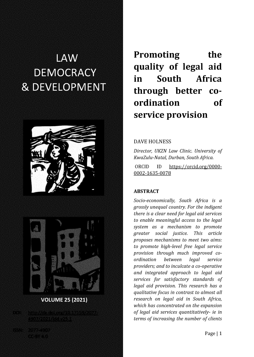handle is hein.journals/laacydev25 and id is 1 raw text is: Promoting                     the
quality of legal aid
in        South          Africa
through better co-
ordination                       of
service provision
DAVE HOLNESS
Director, UKZN Law Clinic. University of
KwaZulu-Natal, Durban, South Africa.
ORCID    ID   https://orcid.org/0000-
0002-1635-0078
ABSTRACT
Socio-economically, South Africa is a
grossly unequal country. For the indigent
there is a clear need for legal aid services
to enable meaningful access to the legal
system as a mechanism to promote
greater  social justice. This  article
proposes mechanisms to meet two aims:
to promote high-level free legal service
provision through much improved co-
ordination  between    legal  service
providers; and to inculcate a co-operative
and integrated approach to legal aid
services for satisfactory standards of
legal aid provision. This research has a
qualitative focus in contrast to almost all
research on legal aid in South Africa,
which has concentrated on the expansion
of legal aid services quantitatively- ie in
terms of increasing the number of clients

Page I 1


