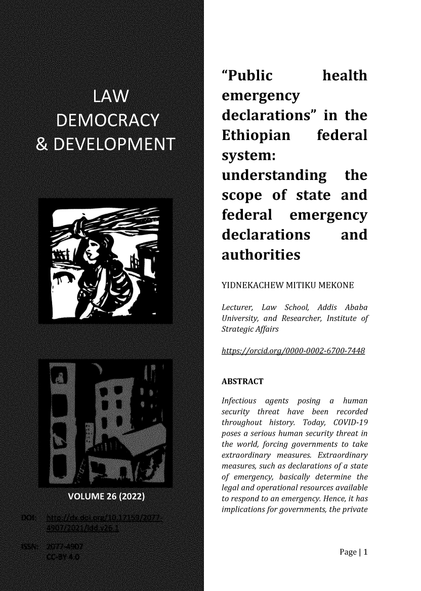 handle is hein.journals/laacydev26 and id is 1 raw text is: 







Public              health

emergency

declarations in the

Ethiopian federal

system:

understanding the

scope of state and

federal emergency

declarations             and

authorities


YIDNEKACHEW   MITIKU MEKONE

Lecturer, Law School, Addis Ababa
University, and Researcher, Institute of
Strategic Affairs

https://orcid.org/0000-0002-6700-7448


ABSTRACT

Infectious agents posing a human
security threat have been    recorded
throughout history. Today, COVID-19
poses a serious human security threat in
the world, forcing governments to take
extraordinary measures. Extraordinary
measures, such as declarations of a state
of emergency, basically determine the
legal and operational resources available
to respond to an emergency. Hence, it has
implications for governments, the private


Page| 1



