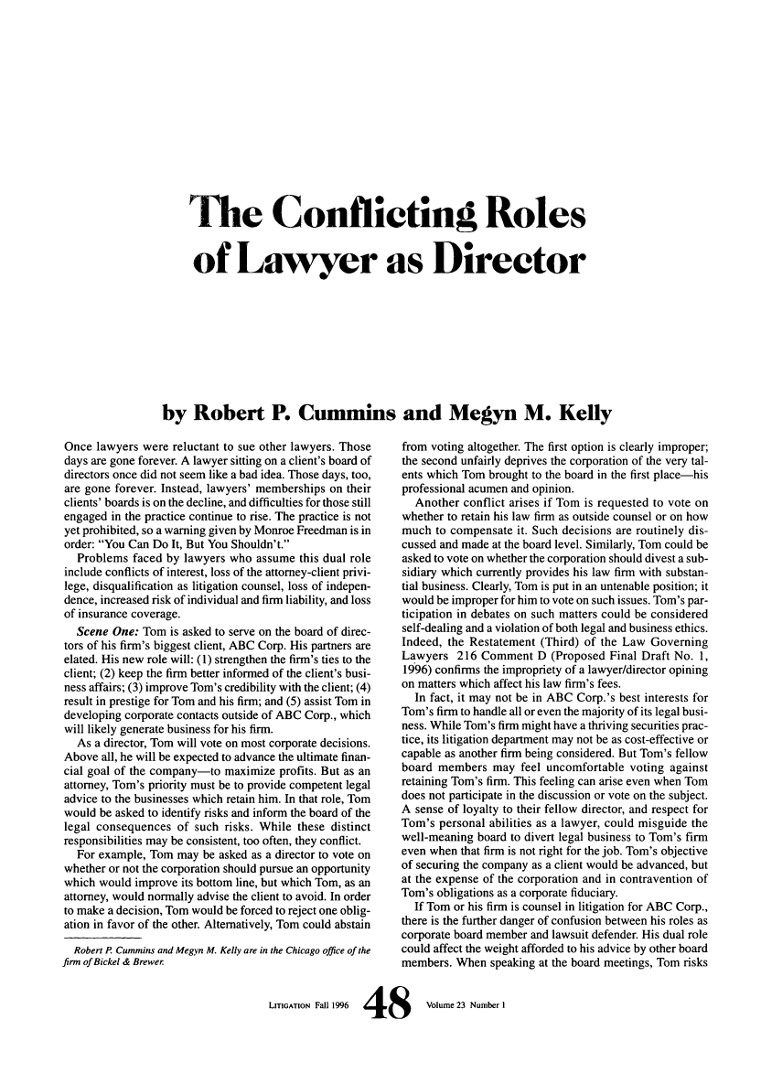 handle is hein.journals/laba23 and id is 52 raw text is: 'Me Conflicting Roles
of Lawyer as Director
by Robert P. Cummins and Megyn M. Kelly

Once lawyers were reluctant to sue other lawyers. Those
days are gone forever. A lawyer sitting on a client's board of
directors once did not seem like a bad idea. Those days, too,
are gone forever. Instead, lawyers' memberships on their
clients' boards is on the decline, and difficulties for those still
engaged in the practice continue to rise. The practice is not
yet prohibited, so a warning given by Monroe Freedman is in
order: You Can Do It, But You Shouldn't.
Problems faced by lawyers who assume this dual role
include conflicts of interest, loss of the attorney-client privi-
lege, disqualification as litigation counsel, loss of indepen-
dence, increased risk of individual and firm liability, and loss
of insurance coverage.
Scene One: Tom is asked to serve on the board of direc-
tors of his firm's biggest client, ABC Corp. His partners are
elated. His new role will: (1) strengthen the firm's ties to the
client; (2) keep the firm better informed of the client's busi-
ness affairs; (3) improve Tom's credibility with the client; (4)
result in prestige for Tom and his firm; and (5) assist Tom in
developing corporate contacts outside of ABC Corp., which
will likely generate business for his firm.
As a director, Tom will vote on most corporate decisions.
Above all, he will be expected to advance the ultimate finan-
cial goal of the company-to maximize profits. But as an
attorney, Tom's priority must be to provide competent legal
advice to the businesses which retain him. In that role, Tom
would be asked to identify risks and inform the board of the
legal consequences of such risks. While these distinct
responsibilities may be consistent, too often, they conflict.
For example, Tom may be asked as a director to vote on
whether or not the corporation should pursue an opportunity
which would improve its bottom line, but which Tom, as an
attorney, would normally advise the client to avoid. In order
to make a decision, Tom would be forced to reject one oblig-
ation in favor of the other. Alternatively, Tom could abstain
Robert P Cummins and Megyn M. Kelly are in the Chicago office of the
firm of Bickel & Brewer

from voting altogether. The first option is clearly improper;
the second unfairly deprives the corporation of the very tal-
ents which Tom brought to the board in the first place-his
professional acumen and opinion.
Another conflict arises if Tom is requested to vote on
whether to retain his law firm as outside counsel or on how
much to compensate it. Such decisions are routinely dis-
cussed and made at the board level. Similarly, Tom could be
asked to vote on whether the corporation should divest a sub-
sidiary which currently provides his law firm with substan-
tial business. Clearly, Tom is put in an untenable position; it
would be improper for him to vote on such issues. Tom's par-
ticipation in debates on such matters could be considered
self-dealing and a violation of both legal and business ethics.
Indeed, the Restatement (Third) of the Law Governing
Lawyers 216 Comment D (Proposed Final Draft No. 1,
1996) confirms the impropriety of a lawyer/director opining
on matters which affect his law firm's fees.
In fact, it may not be in ABC Corp.'s best interests for
Tom's firm to handle all or even the majority of its legal busi-
ness. While Tom's firm might have a thriving securities prac-
tice, its litigation department may not be as cost-effective or
capable as another firm being considered. But Tom's fellow
board members may feel uncomfortable voting against
retaining Tom's firm. This feeling can arise even when Tom
does not participate in the discussion or vote on the subject.
A sense of loyalty to their fellow director, and respect for
Tom's personal abilities as a lawyer, could misguide the
well-meaning board to divert legal business to Tom's firm
even when that firm is not right for the job. Tom's objective
of securing the company as a client would be advanced, but
at the expense of the corporation and in contravention of
Tom's obligations as a corporate fiduciary.
If Tom or his firm is counsel in litigation for ABC Corp.,
there is the further danger of confusion between his roles as
corporate board member and lawsuit defender. His dual role
could affect the weight afforded to his advice by other board
members. When speaking at the board meetings, Tom risks

LITIGATION Fall 1996  4     8        Volume 23 Number I


