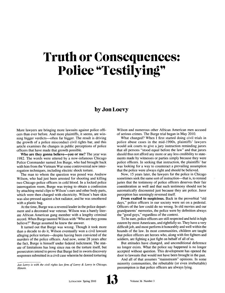 handle is hein.journals/laba36 and id is 151 raw text is: Truth or Consequences:
Police Testilying
by Jon Loevy

More lawyers are bringing more lawsuits against police offi-
cers than ever before. And more plaintiffs, it seems, are win-
ning bigger verdicts-often far bigger. The result is driving
the growth of a police misconduct civil rights bar, and this
article examines the changes in public perceptions of police
officers that have made that growth possible.
Who are they gonna believe-you or me? The year was
1982. The words were uttered by a now-infamous Chicago
Police Commander named Jon Burge, who had brought back
with him from the Vietnam War some controversial new inter-
rogation techniques, including electric shock torture.
The man to whom the question was posed was Andrew
Wilson, who had just been arrested for shooting and killing
two Chicago police officers in cold blood. In a locked police
interrogation room, Burge was trying to obtain a confession
by attaching metal clips to Wilson's ears and other body parts,
which were then charged with electricity. Wilson's bare skin
was also pressed against a hot radiator, and he was smothered
with a plastic bag.
At the time, Burge was a revered leader in the police depart-
ment and a decorated war veteran. Wilson was a barely liter-
ate African American gang member with a lengthy criminal
record. When Burge taunted Wilson with Who are they gonna
believe? Burge assumed he knew the answer.
It turned out that Burge was wrong. Though it took more
than a decade to do it, Wilson eventually won a civil lawsuit
alleging police torture-despite having been convicted of the
murders of the police officers. And now, some 28 years after
the fact, Burge is himself under federal indictment. The stat-
ute of limitations has long since run on the torture itself, but
prosecutors intend to prove that Burge lied in sworn discovery
responses submitted in a civil case wherein he denied torturing
Jon Loevy is with the civil rights law firm of Loevy & Loevy in Chicago,
Illinois.

LITIGATION Spring 2010

Wilson and numerous other African American men accused
of serious crimes. The Burge trial began in May 2010.
What changed? When I first started doing civil trials in
police abuse cases in the mid-1990s, plaintiffs' lawyers
would ask courts to give a jury instruction reminding jurors
that all persons stood equal before the law and that jurors
should thus not afford any more or any less credibility to state-
ments made by witnesses or parties simply because they were
police officers. In seeking that instruction, the plaintiffs' bar
was looking for a way to counteract a prevailing assumption
that the police were always right and should be believed.
Now, 15 years later, the lawyers for the police in Chicago
sometimes seek the same sort of instruction-that is, to remind
juries that the testimony of police officers deserves their fair
consideration as well and that such testimony should not be
automatically discounted just because they are police. Juror
perception has seemingly reversed itself.
From exalted to suspicious. Back in the proverbial old
days, police officers in our society were set on a pedestal.
Officers of the law could do no wrong. In old movies and our
grandparents' memories, the police were by definition always
the good guys, regardless of the context.
To be sure, police officers are still respected and held in high
esteem by most Americans, and rightfully so. They have a very
difficult job, and most perform it honorably and well within the
bounds of the law. In most communities, children are taught
that police officers are heroes who, along with fire fighters and
soldiers, are fighting a just fight on behalf of all of us.
But attitudes have changed, and unconditional deference
no longer exists. What the police say happened is no longer
accepted without question. This development has opened the
door to lawsuits that would not have been brought in the past.
And all of that assumes mainstream opinions. In some
minority communities, the rebuttable (or even irrebuttable)
presumption is that police officers are always lying.
13            Volume 36 Number 3


