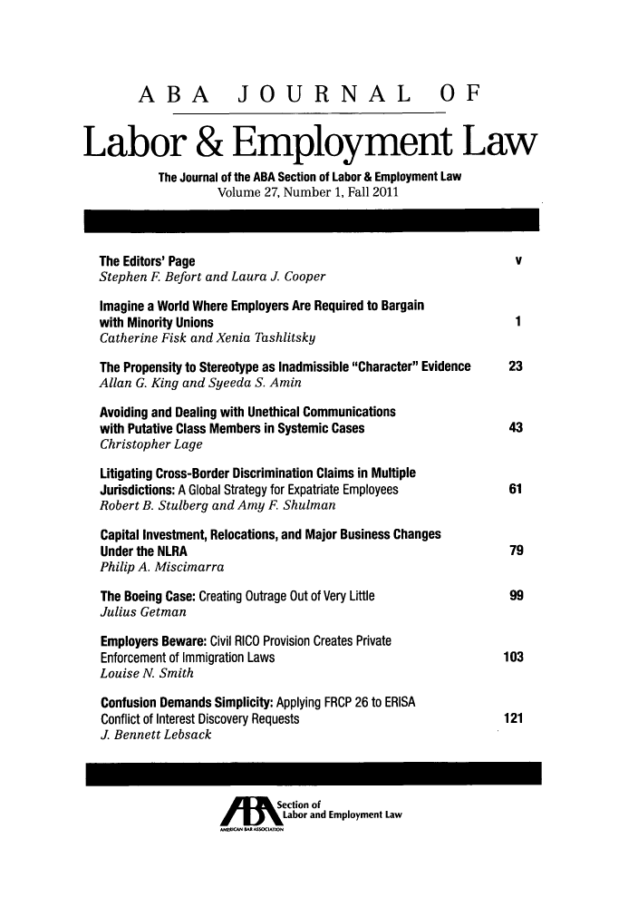 handle is hein.journals/lablaw27 and id is 1 raw text is: ï»¿ABA JOURNAL OF
Labor & Employment Law
The Journal of the ABA Section of Labor & Employment Law
Volume 27, Number 1, Fall 2011
The Editors' Page                                             v
Stephen F Befort and Laura J. Cooper
Imagine a World Where Employers Are Required to Bargain
with Minority Unions                                          1
Catherine Fisk and Xenia Tashlitsky
The Propensity to Stereotype as Inadmissible Character Evidence  23
Allan G. King and Syeeda S. Amin
Avoiding and Dealing with Unethical Communications
with Putative Class Members in Systemic Cases                43
Christopher Lage
Litigating Cross-Border Discrimination Claims in Multiple
Jurisdictions: A Global Strategy for Expatriate Employees    61
Robert B. Stulberg and Amy F Shulman
Capital Investment, Relocations, and Major Business Changes
Under the NLRA                                               79
Philip A. Miscimarra
The Boeing Case: Creating Outrage Out of Very Little         99
Julius Getman
Employers Beware: Civil RICO Provision Creates Private
Enforcement of Immigration Laws                             103
Louise N. Smith
Confusion Demands Simplicity: Applying FRCP 26 to ERISA
Conflict of Interest Discovery Requests                     121
J. Bennett Lebsack
Section of
Labor and Employment Law
AMI  MR  IATON


