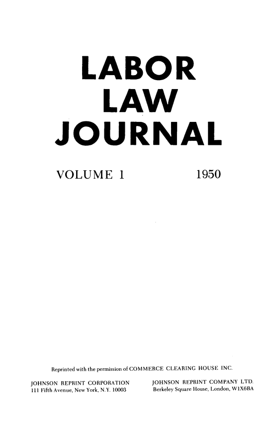 handle is hein.journals/labljo1 and id is 1 raw text is: LABOR
LAW
JOURNAL

VOLUME 1

1950

Reprinted with the permission of COMMERCE CLEARING HOUSE INC.
JOHNSON REPRINT CORPORATION          JOHNSON REPRINT COMPANY LTD.
111 Fifth Avenue, New York, N.Y. 10003  Berkeley Square House, London, W1X6BA


