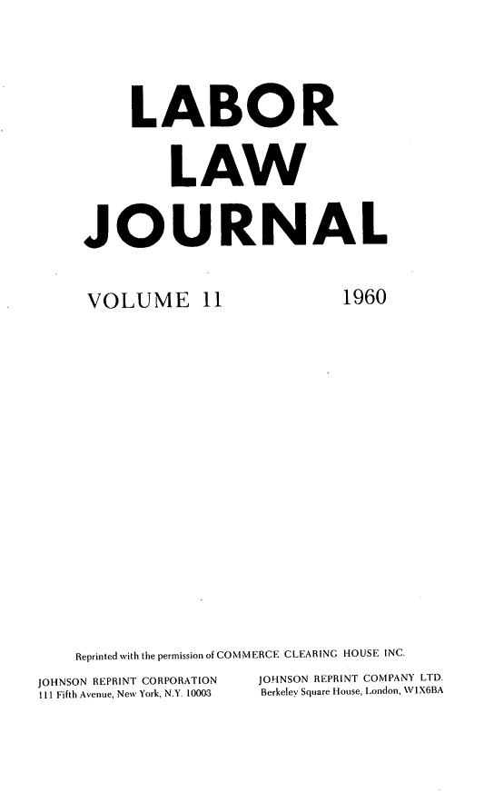 handle is hein.journals/labljo11 and id is 1 raw text is: LABOR
LAW
JOURNAL

VOLUME 11

1960

Reprinted with the permission of COM MERCE CLEARING HOUSE INC.
JOHNSON REPRINT CORPORATION             JOHNSON REPRINT COMPANY LTD.
111 Fifth Avenue, New York, N.Y. 10003  Berkeley Square House, London, V1X6BA


