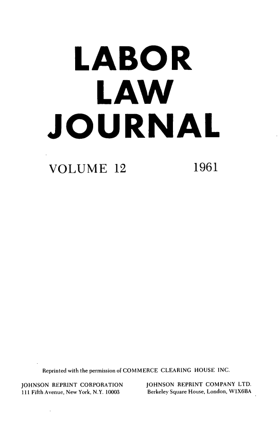 handle is hein.journals/labljo12 and id is 1 raw text is: LABOR
LAW
JOURNAL

VOLUME 12

1961

Reprinted with the permission of COMMERCE CLEARING HOUSE INC.
JOHNSON REPRINT CORPORATION            JOHNSON REPRINT COMPANY LTD.
111 Fifth Avenue, New York, N.Y. 10003  Berkeley Square House, London, W1X6BA


