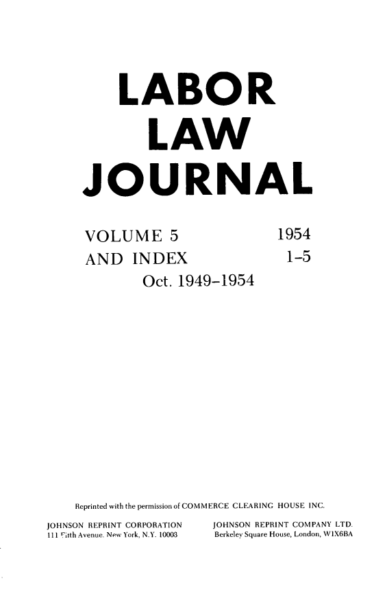 handle is hein.journals/labljo5 and id is 1 raw text is: LABOR
LAW
JOURNAL

VOLUME 5
AND INDEX
Oct. 1949-1954

1954
1-5

Reprinted with the permission of COMMERCE CLEARING HOUSE INC.
JOHNSON REPRINT CORPORATION           JOHNSON REPRINT COMPANY LTD.
111 iruth Avenue. New York, N.Y. 10003  Berkeley Square House, London, W1X6BA


