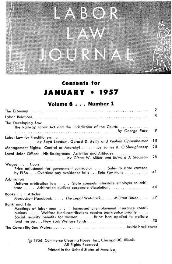 handle is hein.journals/labljo8 and id is 1 raw text is: Contents for
JANUARY * 1957
Volume 8 . .. Number 1
The Economy.                                                        2
Labor Relations  .5
The Developing Law
The Railway Labor Act and the Jurisdiction of the Courts .
by George Rose   9
Labor Law for Practitioners
.by Boyd Leedom, Gerard D. Reilly and Reuben Oppenheimer 15
Management Rights: Control or Anarchy! ....... by James B. O'Shaughnessy  25
Local Union Officer-His Background, Activities and Attitudes .
by Glenn W. Miller and Edward J. Stockton  28
Wages . . . Hours
Price adjustment for government contractor . . . Sales to state covered
by FLSA  ... Overtime pay avoidance fails ... Belo  Pay Plans  ..........  41
Arbitration
Uniform arbitration law . . . State compels interstate employer to arbi-
trate  .  .  .  Arbitration  outlives corporate  dissolution .. .. . ... .  44
Books . . . Articles
Production Handbook . . . The Legal Wet-Back . . . Militant Union .... 47
Rank and File
Meetings of labor men . . . Increased unemployment insurance contri-
butions  . . . Welfare fund contributions receive bankruptcy priority  . . .
Social security benefits for women . . . Bribe ban applied to welfare
fund  trustee  . . . New  York W elfare  Funds  ...... ......  . . . .. .  50
The Cover: Big-Sea Waters            .         . ... . Inside back cover
© 1956, Commerce Clearing House, Inc., Chicago 30, Illinois
All Rights Reserved
Printed in the United States of America


