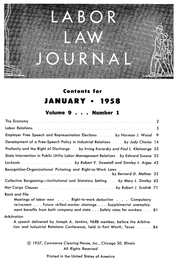 handle is hein.journals/labljo9 and id is 1 raw text is: Contents for
JANUARY * 1958
Volume 9      . . . Number 1
The  Economy                                          .    ..... .  2
Labor Relations           .      .   ....                         .  5
Employer Free Speech and Representation Elections ....... by Norman J. Wood  9
Development of a Free-Speech Policy in Industrial Relations . .. by Judy Chanin 14
Profanity and the Right of Discharge . .by Irving Kovarsky and Paul L. Kleinsorge 25
State Intervention in Public Utility Labor-Management Relations. . by Edward Sussna 35
Lockouts ...                  . by Robert V. Sweetall and Stanley L. Aiges 43
Recognition-Organizational Picketing and Right-to-Work Laws
.  ....                  I by Bernard D. Meltzer 55
Collective Bargaining-Institutional and Statutory Setting .... by Mary L. Dooley 63
Hot Cargo Clauses .     ...........      ..     . by Robert J. Scolnik 71
Rank and File
Meetings of labor men . . . Right-to-work deduction . . . Compulsory
retirement . . . Future skilled-worker shortage . . . Supplemental unemploy-
ment benefits from both company and state . . . Safety rates for workers . ... 81
Arbitration
A speech delivered by Joseph A. Jenkins, NLRB member, before the Arbitra-
tion and Industrial Relations Conference, held in Fort Worth, Texas....... .84
@ 1957, Commerce Clearing House, Inc., Chicago 30, Illinois
All Rights Reserved
Printed in the United States of America


