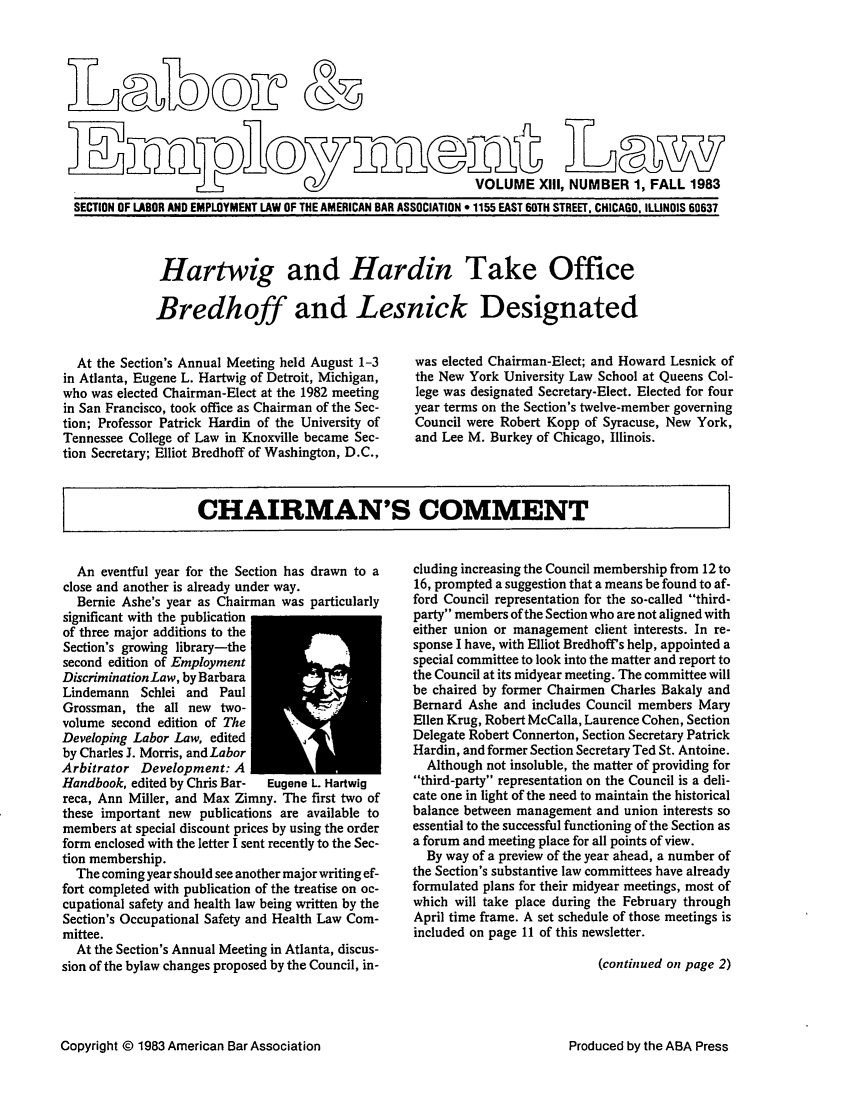 handle is hein.journals/laboemplo13 and id is 1 raw text is: 




I U0IDr


                                                           VOLUME XIII, NUMBER 1, FALL 1983
SECTION OF LABOR AND EMPLOYMENT LAW OF THE AMERICAN BAR ASSOCIATION 9 1155 EAST 60TH STREET. CHICAGO. ILUNOIS 60637


Hartwig and Hardin Take Office

Bredhoff and Lesnick Designated


  At the Section's Annual Meeting held August 1-3
in Atlanta, Eugene L. Hartwig of Detroit, Michigan,
who was elected Chairman-Elect at the 1982 meeting
in San Francisco, took office as Chairman of the Sec-
tion; Professor Patrick Hardin of the University of
Tennessee College of Law in Knoxville became Sec-
tion Secretary; Elliot Bredhoff of Washington, D.C.,


was elected Chairman-Elect; and Howard Lesnick of
the New York University Law School at Queens Col-
lege was designated Secretary-Elect. Elected for four
year terms on the Section's twelve-member governing
Council were Robert Kopp of Syracuse, New York,
and Lee M. Burkey of Chicago, Illinois.


CHAIRMAN'S COMMENT


  An eventful year for the Section has drawn to a
close and another is already under way.
  Bernie Ashe's year as Chairman was particularly
significant with the publication
of three major additions to the
Section's growing library-the
second edition of Employment
DiscriminationLaw, by Barbara
Lindemann Schlei and Paul
Grossman, the all new two-
volume second edition of The
Developing Labor Law, edited
by Charles J. Morris, and Labor
Arbitrator Development: A
Handbook, edited by Chris Bar- Eugene L. Hartwig
reca, Ann Miller, and Max Zimny. The first two of
these important new publications are available to
members at special discount prices by using the order
form enclosed with the letter I sent recently to the Sec-
tion membership.
  The coming year should see another major writing ef-
fort completed with publication of the treatise on oc-
cupational safety and health law being written by the
Section's Occupational Safety and Health Law Com-
mittee.
  At the Section's Annual Meeting in Atlanta, discus-
sion of the bylaw changes proposed by the Council, in-


cluding increasing the Council membership from 12 to
16, prompted a suggestion that a means be found to af-
ford Council representation for the so-called third-
party members of the Section who are not aligned with
either union or management client interests. In re-
sponse I have, with Elliot Bredhoff's help, appointed a
special committee to look into the matter and report to
the Council at its midyear meeting. The committee will
be chaired by former Chairmen Charles Bakaly and
Bernard Ashe and includes Council members Mary
Ellen Krug, Robert McCalla, Laurence Cohen, Section
Delegate Robert Connerton, Section Secretary Patrick
Hardin, and former Section Secretary Ted St. Antoine.
  Although not insoluble, the matter of providing for
third-party representation on the Council is a deli-
cate one in light of the need to maintain the historical
balance between management and union interests so
essential to the successful functioning of the Section as
a forum and meeting place for all points of view.
  By way of a preview of the year ahead, a number of
the Section's substantive law committees have already
formulated plans for their midyear meetings, most of
which will take place during the February through
April time frame. A set schedule of those meetings is
included on page 11 of this newsletter.

                           (continued on page 2)


Copyright © 1983 American Bar Association


Produced by the ABA Press


