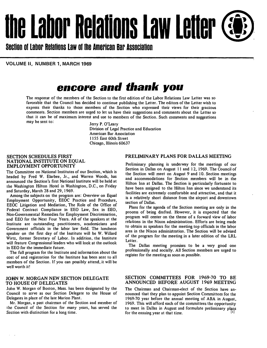 handle is hein.journals/laboemplo2 and id is 1 raw text is: 





the Labor Relations Law Leller

Section of Labor Relatons LOW oi me American Oar Associalion


VOLUME II, NUMBER 1, MARCH 1969




                         encore and thank you
          The response of the members of the Section to the first edition of the Labor Relations Law Letter was so
          favorable that the Council has decided to continue publishing the Letter. The editors of the Letter wish to
          express their thanks to those members of the Section who expressed their views for their gracious
          comments. Section members are urged to let us have their suggestions and comments about the Letter so
          that it can be of maximum interest and use to members of the Section. Such comments and suggestions
          may be sent to:                Jerry P. O'Leary
                                         Division of Legal Practice and Education
                                         American Bar Association
                                         1155 East 60th Street
                                         Chicago, Illinois 60637


SECTION SCHEDULES FIRST
NATIONAL INSTITUTE ON EQUAL
EMPLOYMENT OPPORTUNITY
The Committee on National Institutes of our Section, which is
headed by Fred W. Elarbee, Jr., and Warren Woods, has
announced the Section's first National Institute will be held at
the Washington Hilton Hotel in Washington, D.C., on Friday
and Saturday, March 28 and 29, 1969.
  Among the subjects on the program are: Overview on Equal
  Employment Opportunity, EEOC Practice and Procedure,
  EEOC Litigation and Mediation, The Role of the Office of
  Federal Contract Compliance in EEO Law, Sex in EEO,
  Non-Governmental Remedies for Employment Discrimination,
and EEO for the Next Four Years. All of the speakers at the
Institute are outstanding practitioners, academicians and
Government officials in the labor law field. The luncheon
speaker on the first day of the Institute will be W. Willard
Wirtz, former Secretary of Labor. In addition, the Institute
will feature Congressional leaders who will look at the outlook
in EEO for the immediate future.
  The full program for the Institute and information about the
  cost of and registration for the Institute has been sent to all
  members of the Section. If you can possibly attend, it will be
  well worth it!

JOHN W. MORGAN NEW SECTION DELEGATE
TO HOUSE OF DELEGATES
John W. Morgan of Boston, Mass. has been designated by the
Council to serve as our Section Delegate to the House of
Delegates in place of the late Marion Plant.
  Mr. Morgan, a past chairman of the Section and member of
  the Council of the Section for many years, has served the
Section with distinction for a long time.


PRELIMINARY PLANS FOR DALLAS MEETING
Preliminary planning is underway for the meetings of our
Section in Dallas on August 1I and 12, 1969. The Council of
the Section will meet on August 9 and 10. Section meetings
and accommodations for Section members will be in the
Hilton Inn at Dallas. The Section is particularly fortunate to
have been assigned to the Hilton Inn since we understand its
facilities are extremely comfortable and attractive, and that it
is a relatively short distance from the airport and downtown
section of Dallas.
  Plans for the agenda of the Section meeting are only in the
process of being drafted. However, it is expected that the
program will center on the theme of a forward view of labor
relations in the Nixon administration. Efforts are being made
to obtain as speakers for the meeting top officials in the labor
area in the Nixon administration. The Section will be advised
of the program for the meeting in a later edition of the LRL
Letter.
  The Dallas meeting promises to be a very good one
professionally and socially. All Section members are urged to
register for the meeting as soon as possible.



SECTION COMMITTEES FOR 1969-70 TO BE
ANNOUNCED BEFORE AUGUST 1969 MEETING
The Chairman and Chairman-elect of the Section have an-
nounced that they plan to appoint Section Committees for the
1969-70 year before the annual meeting of ABA in August,
1969. This will afford each of the committees the opportunity
to meet in Dallas in August and formulate preliminary pl ils
for the ensuing year at that time.                 Ill


