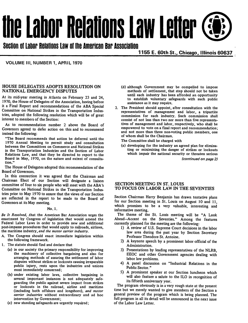 handle is hein.journals/laboemplo3 and id is 1 raw text is: 






the Labor Relaflons Law Lelier

Section of Labor Relations Law oi tihe Americn Dar Association
                                                                          1155 E. 60th St., Chicago, Illinois 60637


VOLUME III, NUMBER 1, APRIL 1970


HOUSE DELEGATES ADOPTS RESOLUTION ON
NATIONAL EMERGENCY DISPUTES
At its mid-year meeting in Atlanta on February 23 and 24,
1970, the House of Delegates of the Association, having before
it a Final Report and recommendations of the ABA Special
Committee on National Strikes in the Transportation Indus-
tries, adopted the following resolution which will be of great
interest to members of the Section:
  As to recommendation number 2 above the Board of
Governors agreed to defer action on this and to recommend
instead the following:
  The Board recommends that action be deferred until the
  1970 Annual Meeting to permit study and consultation
  between the Committees on Commerce and National Strikes
  in the Transportation Industries and the Section of Labor
  Relations Law, and that they be directed to report to the
  Board in May, 1970, on the nature and extent of consulta-
  tion.
  The House of Delegates adopted this recommendation of the
Board of Governors.
  In this connection it was agreed that the Chairman and
Chairman Elect of our Section will designate a liaison
committee of four to six people who will meet with the ABA's
Committee on National Strikes in the Transportation Indus-
tries prior to May 1970 to assure that the views of our Section
are reflected in the report to be made to the Board of
Governors at its May meeting.
                         No. 1.
Be It Resolved, .that the American Bar Association urges the
enactment by Congress of legislation that would amend the
Federal Labor Laws in order to provide new and additional
post-impasse procedures that would apply to railroads, airlines,
the maritime industry, and the motor carrier industry.
A. The Congress should enact immediate legislation within
   the following framework.
I. The statute should find and declare that
   (a) in our society the primary responsibility for improving
       the machinery of collective bargaining and also for
       arranging methods of assuring the settlement of labor
       disputes without strikes or lockouts causing irreparable
       public injury, rests upon the industries and unions
       most immediately concerned;
   (b) under existing labor laws, collective bargaining in
       several important instances is not adequately safe-
       guarding the public against severe impact from strikes
       or lockouts in the railroad, airline and maritime
       (including both offshore and longshore), and motor
       carrier industries without extraordinary and ad hoc
       intervention by Government;
   (c) new standing safeguards are urgently required;


    (d) although Government may be compelled to impose
       methods of settlement, that step should not be taken
       until each industry has been afforded an opportunity
       to establish voluntary safeguards with such public
       assistance as it may require.
 2. The President should appoint, after consultation with the
    representatives of management and labor, a tripartite
    commission for each industry. Such commission shall
    consist of not less than two nor more than five representa-
    tives of management and labor, respectively, who shall be
    empowered to vote on a final report and recommendation;
    and not more than three non-voting public members, one
    of whom shall be the Chairman.
    The Committee shall be charged with
    (a) developing for the industry an agreed plan for elimina-
       ting or minimizing the danger of strikes or lockouts
       which impair the national security or threaten serious
                                     (continued on page 2)




 SECTION MEETING IN ST. LOUIS
 TO FOCUS ON LABOR LAW IN THE SEVENTIES

 Section Chairman Harry Benjamin has drawn tentative plans
 for our Section meeting in St. Louis on August 10 and 11,
 which promises to be a very valuable, interesting and
 informative meeting.
 The theme of the St. Louis meeting will be A Look
 Ahead-Accent on the Seventies. Among the features
 currently planned for the meeting are the following:
    1) A review of U.S. Supreme Court decisions in the labor
       law area during the past year by Section Secretary
       Professor Theodore St. Antoine.
    2) A keynote speech by a prominent labor official of the
       Administration.
    3) Presentations by leading representatives of the NLRB,
       EEOC and other Government agencies dealing with
       labor law problems.
    4) A panel discussion on Industrial Relations in the
       Public Sector.
    5) A prominent speaker at our Section luncheon which
       will also feature a salute to the ILO in recognition of
       its fiftieth anniversary year.
  The program obviously is in a very rough state at the present
time but we merely wanted to give members of the Section a
general preview of the program which is being planned. The
full program in all its detail will be announced in the next issue
of the Labor Law Letter.


