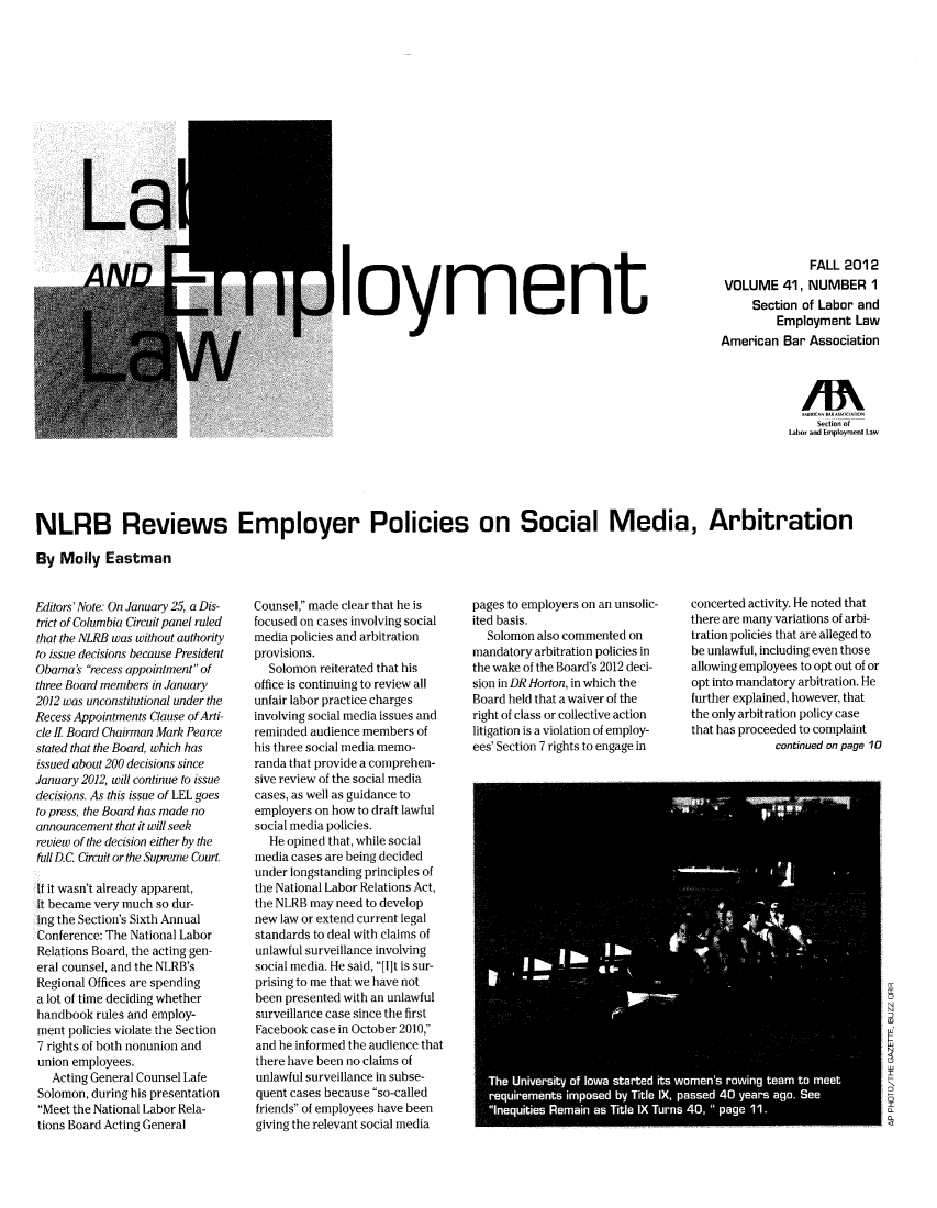 handle is hein.journals/laboemplo41 and id is 1 raw text is: ï»¿loyment

FALL 2012
VOLUME 41, NUMBER 1
Section of Labor and
Employment Law
American Bar Association

/A
Secton of
Labor and Employment Law
NLRB Reviews Employer Policies on Social Media, Arbitration
By Molly Eastman

Editors' Note: On January 25, a Dis-
trict of Columbia Circuit panel ruled
that the NLRB was without authority
to issue decisions because President
Obama's recess appointment of
three Board members in January
2012 was unconstitutional under the
Recess Appointments Clause of Arti-
cle II Board Chairman Mark Pearce
stated that the Board, which has
issued about 200 decisions since
January 2012, will continue to issue
decisions. As this issue of LEL goes
to press, the Board has made no
announcement that it will seek
review of the decision either by the
full D.C Circuit or the Supreme Court.
If it wasn't already apparent,
it became very much so dur-
ing the Section's Sixth Annual
Conference: The National Labor
Relations Board, the acting gen-
eral counsel, and the NLRB's
Regional Offices are spending
a lot of time deciding whether
handbook rules and employ-
ment policies violate the Section
7 rights of both nonunion and
union employees.
Acting General Counsel Lafe
Solomon, during his presentation
Meet the National Labor Rela-
tions Board Acting General

Counsel, made clear that he is
focused on cases involving social
media policies and arbitration
provisions.
Solomon reiterated that his
office is continuing to review all
unfair labor practice charges
involving social media issues and
reminded audience members of
his three social media memo-
randa that provide a comprehen-
sive review of the social media
cases, as well as guidance to
employers on how to draft lawful
social media policies.
He opined that, while social
media cases are being decided
under longstanding principles of
the National Labor Relations Act,
the NLRB may need to develop
new law or extend current legal
standards to deal with claims of
unlawful surveillance involving
social media. He said, [1]t is sur-
prising to me that we have not
been presented with an unlawful
surveillance case since the first
Facebook case in October 2010,
and he informed the audience that
there have been no claims of
unlawful surveillance in subse-
quent cases because so-called
friends of employees have been
giving the relevant social media

pages to employers on an unsolic-
ited basis.
Solomon also commented on
mandatory arbitration policies in
the wake of the Board's 2012 deci-
sion in DR Horton, in which the
Board held that a waiver of the
right of class or collective action
litigation is a violation of employ-
ees' Section 7 rights to engage in

concerted activity. He noted that
there are many variations of arbi-
tration policies that are alleged to
be unlawful, including even those
allowing employees to opt out of or
opt into mandatory arbitration. He
further explained, however, that
the only arbitration policy case
that has proceeded to complaint
continued on page 1O



