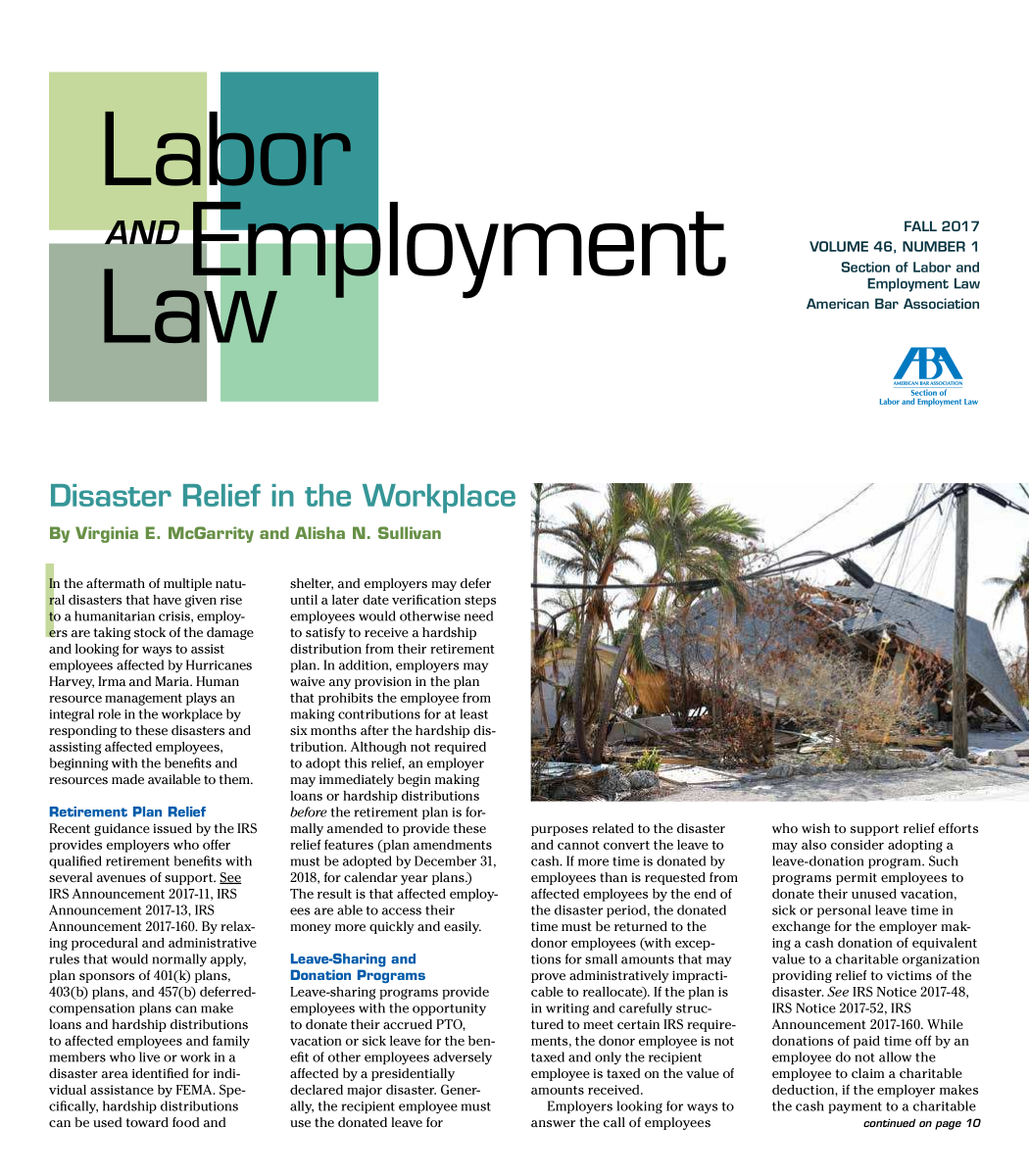 handle is hein.journals/laboemplo46 and id is 1 raw text is: 

















loyment


              FALL  2017
VOLUME 46, NUMBER 1
     Section of Labor and
         Employment   Law
American  Bar Association


    Section of
Labor and Employment Law


   isaster Relief i                  the      Workplae

By  Virginia  E. McGarrity and Alisha N. Sullivan


hi the aftermath of multiple natu-
ral disasters that have given rise
to a humanitarian crisis, employ-
ers are taking stock of the damage
and looking for ways to assist
employees affected by Hurricanes
Harvey, Irma and Maria. Human
resource management plays an
integral role in the workplace by
responding to these disasters and
assisting affected employees,
beginning with the benefits and
resources made available to them.

Retirement  Plan Relief
Recent guidance issued by the IRS
provides employers who offer
qualified retirement benefits with
several avenues of support. See
IRS Announcement  2017-11, IRS
Announcement  2017-13, IRS
Announcement  2017-160. By relax-
ing procedural and administrative
rules that would normally apply,
plan sponsors of 401(k) plans,
403(b) plans, and 457(b) deferred-
compensation plans can make
loans and hardship distributions
to affected employees and family
members  who live or work in a
disaster area identified for indi-
vidual assistance by FEMA. Spe-
cifically, hardship distributions
can be used toward food and


shelter, and employers may defer
until a later date verification steps
employees would otherwise need
to satisfy to receive a hardship
distribution from their retirement
plan. In addition, employers may
waive any provision in the plan
that prohibits the employee from
making contributions for at least
six months after the hardship dis-
tribution. Although not required
to adopt this relief, an employer
may immediately begin making
loans or hardship distributions
before the retirement plan is for-
mally amended to provide these
relief features (plan amendments
must be adopted by December 31,
2018, for calendar year plans.)
The result is that affected employ-
ees are able to access their
money  more quickly and easily.

Leave-Sharing  and
Donation  Programs
Leave-sharing programs provide
employees with the opportunity
to donate their accrued PTO,
vacation or sick leave for the ben-
efit of other employees adversely
affected by a presidentially
declared major disaster. Gener-
ally, the recipient employee must
use the donated leave for


purposes related to the disaster
and cannot convert the leave to
cash. If more time is donated by
employees than is requested from
affected employees by the end of
the disaster period, the donated
time must be returned to the
donor employees (with excep-
tions for small amounts that may
prove administratively impracti-
cable to reallocate). If the plan is
in writing and carefully struc-
tured to meet certain IRS require-
ments, the donor employee is not
taxed and only the recipient
employee is taxed on the value of
amounts received.
  Employers  looking for ways to
answer the call of employees


who wish to support relief efforts
may also consider adopting a
leave-donation program. Such
programs permit employees to
donate their unused vacation,
sick or personal leave time in
exchange for the employer mak-
ing a cash donation of equivalent
value to a charitable organization
providing relief to victims of the
disaster. See IRS Notice 2017-48,
IRS Notice 2017-52, IRS
Announcement  2017-160. While
donations of paid time off by an
employee do not allow the
employee to claim a charitable
deduction, if the employer makes
the cash payment to a charitable
             continued on page 10


