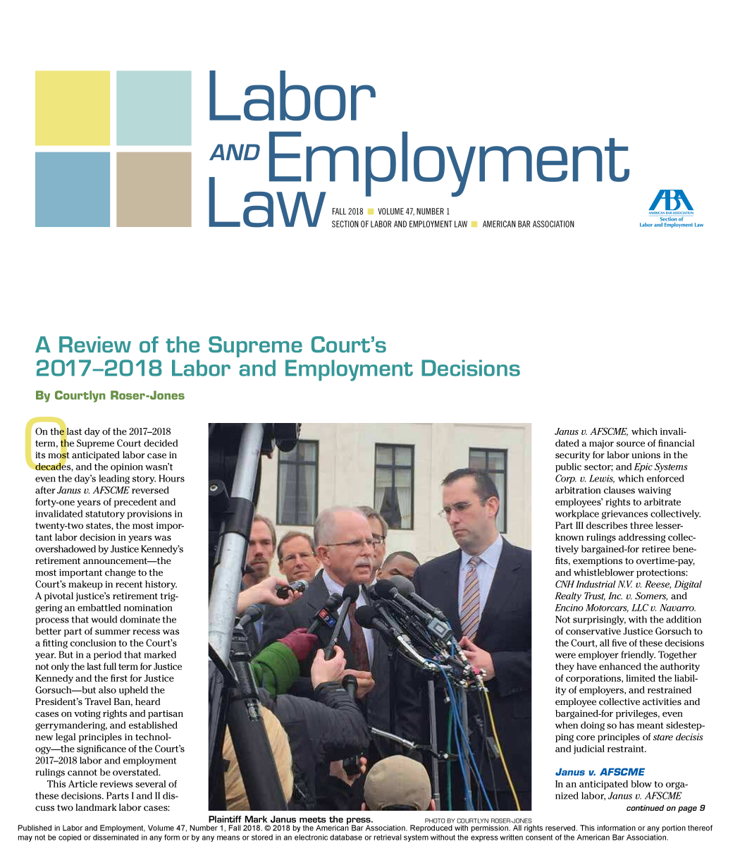 handle is hein.journals/laboemplo47 and id is 1 raw text is: 










Laor


AND Employmen

        I ~U  U


W           FALL 2018 VOLUME 47, NUMBER 1
            SECTION OF LABOR AND EMPLOYMENT LAW


AMERICAN BAR ASSOCIATION


By  Courtlyn RoserJones


On the last day of the 2017-2018
term, the Supreme Court decided
its most anticipated labor case in
decades, and the opinion wasn't
even the day's leading story. Hours
after Janus v. AFSCME reversed
forty-one years of precedent and
invalidated statutory provisions in
twenty-two states, the most impor-
tant labor decision in years was
overshadowed by Justice Kennedy's
retirement announcement-the
most important change to the
Court's makeup in recent history.
A pivotal justice's retirement trig-
gering an embattled nomination
process that would dominate the
better part of summer recess was
a fitting conclusion to the Court's
year. But in a period that marked
not only the last full term for Justice
Kennedy  and the first for Justice
Gorsuch-but   also upheld the
President's Travel Ban, heard
cases on voting rights and partisan
gerrymandering, and established
new legal principles in technol-
ogy-the  significance of the Court's
2017-2018 labor and employment
rulings cannot be overstated.
   This Article reviews several of
these decisions. Parts I and II dis-
cuss two landmark labor cases:


Janus v. AFSCME, which invali-
dated a major source of financial
security for labor unions in the
public sector; and Epic Systems
Corp. v. Lewis, which enforced
arbitration clauses waiving
employees' rights to arbitrate
workplace grievances collectively.
Part III describes three lesser-
known  rulings addressing collec-
tively bargained-for retiree bene-
fits, exemptions to overtime-pay,
and whistleblower protections:
CNH  Industrial N V v. Reese, Digital
Realty Trust, Inc. v. Somers, and
Encino Motorcars, LLC v. Navarro.
Not surprisingly, with the addition
of conservative Justice Gorsuch to
the Court, all five of these decisions
were employer friendly. Together
they have enhanced the authority
of corporations, limited the liabil-
ity of employers, and restrained
employee  collective activities and
bargained-for privileges, even
when  doing so has meant sidestep-
ping core principles of stare decisis
and judicial restraint.

Janus  v. AFSCME
In an anticipated blow to orga-
nized labor, Janus v. AFSCME
               continued on page 9


                                         Plaintiff Mark Janus meets the press.         PHOTO BY COURTLYN ROSER-JONES
Published in Labor and Employment, Volume 47, Number 1, Fall 2018. © 2018 by the American Bar Association. Reproduced with permission. All rights reserved. This information or any portion thereof
may not be copied or disseminated in any form or by any means or stored in an electronic database or retrieval system without the express written consent of the American Bar Association.


   Secino
LArand Emploment La


