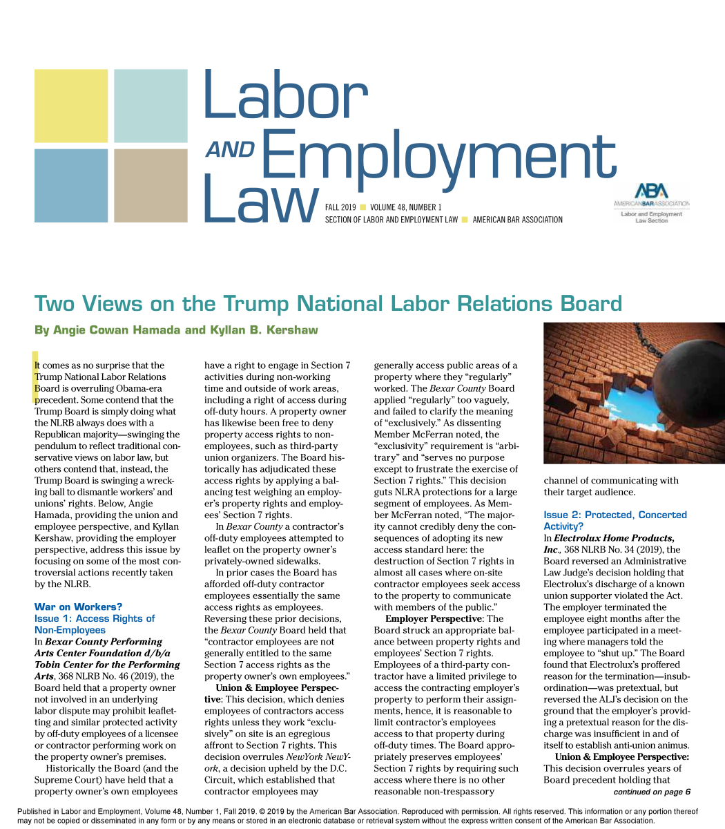 handle is hein.journals/laboemplo48 and id is 1 raw text is: 














AND Epomn


FALL 2019 VOLUME 48, NUMBER 1
SECTION OF LABOR AND EMPLOYMENT LAW


By  Angie  Cowan Hamada and Kyllan B. Kershaw


AMERICAN BAR ASSOCIATION


It comes as no surprise that the
Trump National Labor Relations
Board is overruling Obama-era
precedent. Some contend that the
Trump Board is simply doing what
the NLRB always does with a
Republican majority-swinging the
pendulum to reflect traditional con-
servative views on labor law, but
others contend that, instead, the
Trump Board is swinging a wreck-
ing ball to dismantle workers' and
unions' rights. Below, Angie
Hamada,  providing the union and
employee perspective, and Kyllan
Kershaw, providing the employer
perspective, address this issue by
focusing on some of the most con-
troversial actions recently taken
by the NLRB.

War  on Workers?
Issue 1: Access  Rights of
Non-Employees
In Bexar County Performing
Arts Center Foundation d/b/a
Tobin Center for the Performing
Arts, 368 NLRB No. 46 (2019), the
Board held that a property owner
not involved in an underlying
labor dispute may prohibit leaflet-
ting and similar protected activity
by off-duty employees of a licensee
or contractor performing work on
the property owner's premises.
   Historically the Board (and the
Supreme  Court) have held that a
property owner's own employees


have a right to engage in Section 7
activities during non-working
time and outside of work areas,
including a right of access during
off-duty hours. A property owner
has likewise been free to deny
property access rights to non-
employees, such as third-party
union organizers. The Board his-
torically has adjudicated these
access rights by applying a bal-
ancing test weighing an employ-
er's property rights and employ-
ees' Section 7 rights.
  In Bexar County a contractor's
off-duty employees attempted to
leaflet on the property owner's
privately-owned sidewalks.
  In prior cases the Board has
afforded off-duty contractor
employees essentially the same
access rights as employees.
Reversing these prior decisions,
the Bexar County Board held that
contractor employees are not
generally entitled to the same
Section 7 access rights as the
property owner's own employees.
  Union &  Employee Perspec-
tive: This decision, which denies
employees of contractors access
rights unless they work exclu-
sively on site is an egregious
affront to Section 7 rights. This
decision overrules NewYork NewY-
ork, a decision upheld by the D.C.
Circuit, which established that
contractor employees may


generally access public areas of a
property where they regularly
worked. The Bexar County Board
applied regularly too vaguely,
and failed to clarify the meaning
of exclusively. As dissenting
Member  McFerran noted, the
exclusivity requirement is arbi-
trary and serves no purpose
except to frustrate the exercise of
Section 7 rights. This decision
guts NLRA protections for a large
segment of employees. As Mem-
ber McFerran noted, The major-
ity cannot credibly deny the con-
sequences of adopting its new
access standard here: the
destruction of Section 7 rights in
almost all cases where on-site
contractor employees seek access
to the property to communicate
with members of the public.
  Employer  Perspective: The
Board struck an appropriate bal-
ance between property rights and
employees' Section 7 rights.
Employees of a third-party con-
tractor have a limited privilege to
access the contracting employer's
property to perform their assign-
ments, hence, it is reasonable to
limit contractor's employees
access to that property during
off-duty times. The Board appro-
priately preserves employees'
Section 7 rights by requiring such
access where there is no other
reasonable non-trespassory


channel of communicating with
their target audience.

Issue 2: Protected, Concerted
Activity?
In Electrolux Home Products,
Inc., 368 NLRB No. 34 (2019), the
Board reversed an Administrative
Law Judge's decision holding that
Electrolux's discharge of a known
union supporter violated the Act.
The employer terminated the
employee eight months after the
employee participated in a meet-
ing where managers told the
employee to shut up. The Board
found that Electrolux's proffered
reason for the termination-insub-
ordination-was pretextual, but
reversed the ALJ's decision on the
ground that the employer's provid-
ing a pretextual reason for the dis-
charge was insufficient in and of
itself to establish anti-union animus.
  Union & Employee  Perspective:
This decision overrules years of
Board precedent holding that
               continued on page 6


Published in Labor and Employment, Volume 48, Number 1, Fall 2019. © 2019 by the American Bar Association. Reproduced with permission. All rights reserved. This information or any portion thereof
may not be copied or disseminated in any form or by any means or stored in an electronic database or retrieval system without the express written consent of the American Bar Association.


Two Views on the Trn


ip National Labor Relation


