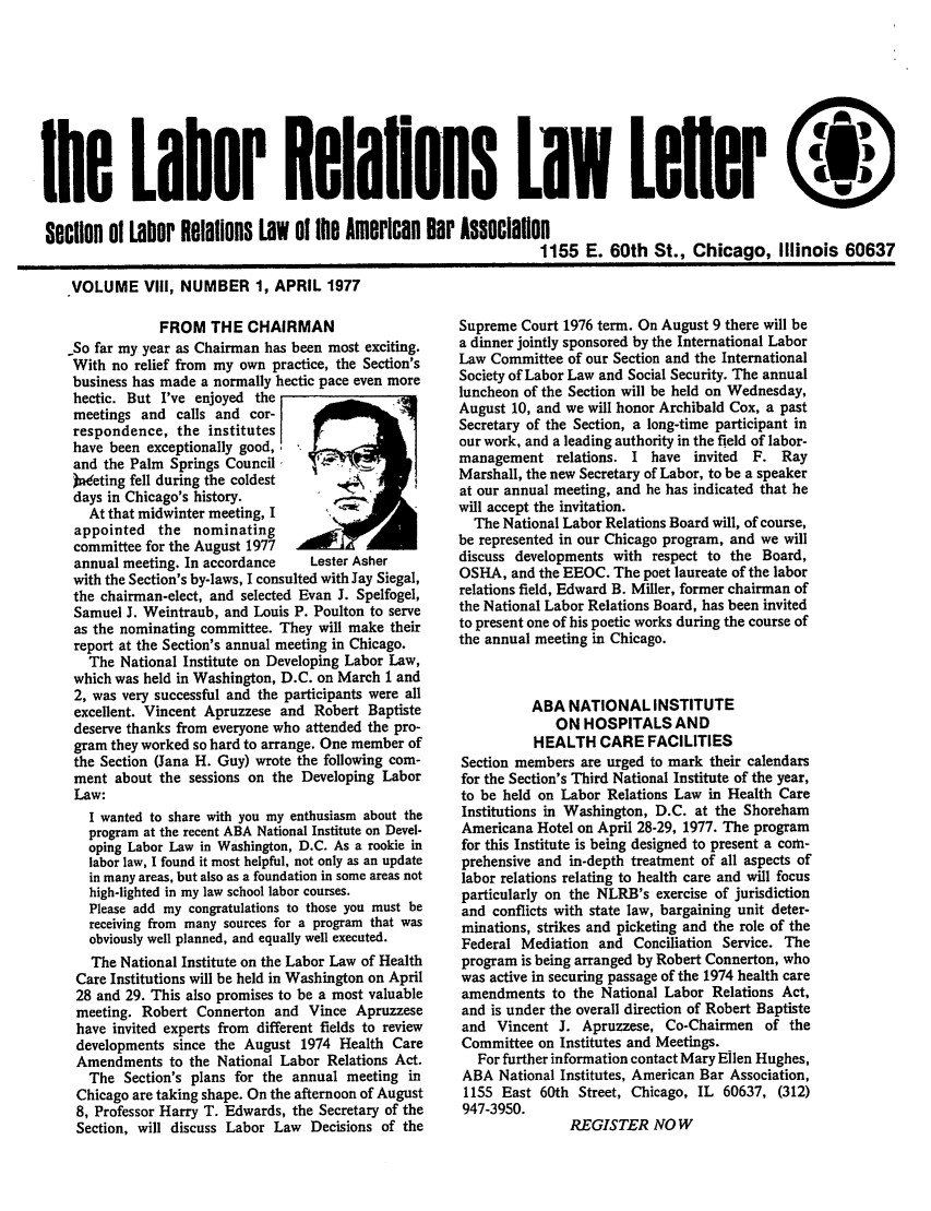 handle is hein.journals/laboemplo8 and id is 1 raw text is: 








lhe Lafor Relalions LIW Lefler

section o1 Labor Relations Law Of te American ear Association
                                                                    1155 E. 60th St., Chicago, Illinois 60637

    VOLUME VIII, NUMBER 1, APRIL 1977


            FROM THE CHAIRMAN
So far my year as Chairman has been most exciting.
With no relief from my own practice, the Section's
business has made a normally hectic pace even more
hectic. But I've enjoyed the
meetings and calls and cor-
respondence, the institutes
have been exceptionally good,
and the Palm Springs Council,
Wneting fell during the coldest
days in Chicago's history.
   At that midwinter meeting, I
 appointed the nominating
 committee for the August 1977
 annual meeting. In accordance   Lester Asher
 with the Section's by-laws, I consulted with Jay Siegal,
 the chairman-elect, and selected Evan J. Spelfogel,
 Samuel J. Weintraub, and Louis P. Poulton to serve
 as the nominating committee. They will make their
 report at the Section's annual meeting in Chicago.
   The National Institute on Developing Labor Law,
 which was held in Washington, D.C. on March 1 and
 2, was very successful and the participants were all
 excellent. Vincent Apruzzese and Robert Baptiste
 deserve thanks from everyone who attended the pro-
 gram they worked so hard to arrange. One member of
 the Section (Jana H. Guy) wrote the following com-
 ment about the sessions on the Developing Labor
 Law:
   I wanted to share with you my enthusiasm about the
   program at the recent ABA National Institute on Devel-
   oping Labor Law in Washington, D.C. As a rookie in
   labor law, I found it most helpful, not only as an update
   in many areas, but also as a foundation in some areas not
   high-lighted in my law school labor courses.
   Please add my congratulations to those you must be
   receiving from many sources for a program that was
   obviously well planned, and equally well executed.
   The National Institute on the Labor Law of Health
 Care Institutions will be held in Washington on April
 28 and 29. This also promises to be a most valuable
 meeting. Robert Connerton and Vince Apruzzese
 have invited experts from different fields to review
 developments since the August 1974 Health Care
 Amendments to the National Labor Relations Act.
   The Section's plans for the annual meeting in
 Chicago are taking shape. On the afternoon of August
 8, Professor Harry T. Edwards, the Secretary of the
 Section, will discuss Labor Law Decisions of the


Supreme Court 1976 term. On August 9 there will be
a dinner jointly sponsored by the International Labor
Law Committee of our Section and the International
Society of Labor Law and Social Security. The annual
luncheon of the Section will be held on Wednesday,
August 10, and we will honor Archibald Cox, a past
Secretary of the Section, a long-time participant in
our work, and a leading authority in the field of labor-
management relations. I have invited  F. Ray
Marshall, the new Secretary of Labor, to be a speaker
at our annual meeting, and he has indicated that he
will accept the invitation.
  The National Labor Relations Board will, of course,
be represented in our Chicago program, and we will
discuss developments with respect to the Board,
OSHA, and the EEOC. The poet laureate of the labor
relations field, Edward B. Miller, former chairman of
the National Labor Relations Board, has been invited
to present one of his poetic works during the course of
the annual meeting in Chicago.


          ABA NATIONAL INSTITUTE
             ON HOSPITALS AND
          HEALTH CARE FACILITIES
Section members are urged to mark their calendars
for the Section's Third National Institute of the year,
to be held on Labor Relations Law in Health Care
Institutions in Washington, D.C. at the Shoreham
Americana Hotel on April 28-29, 1977. The program
for this Institute is being designed to present a com-
prehensive and in-depth treatment of all aspects of
labor relations relating to health care and will focus
particularly on the NLRB's exercise of jurisdiction
and conflicts with state law, bargaining unit deter-
minations, strikes and picketing and the role of the
Federal Mediation and Conciliation Service. The
program is being arranged by Robert Connerton, who
was active in securing passage of the 1974 health care
amendments to the National Labor Relations Act,
and is under the overall direction of Robert Baptiste
and Vincent J. Apruzzese, Co-Chairmen of the
Committee on Institutes and Meetings.
   For further information contact Mary Ellen Hughes,
ABA National Institutes, American Bar Association,
1155 East 60th Street, Chicago, IL 60637, (312)
947-3950.
               REGISTER NOW


