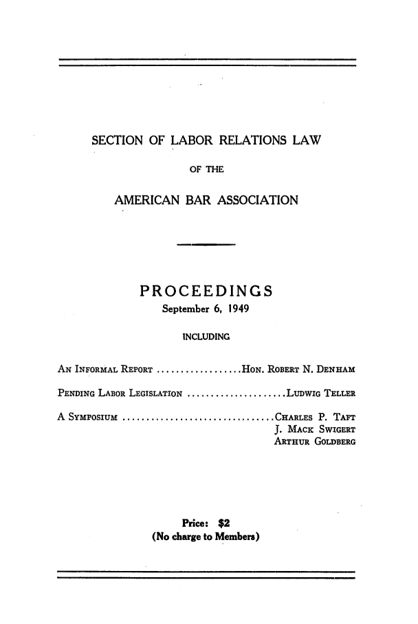 handle is hein.journals/labolata22 and id is 1 raw text is: SECTION OF LABOR RELATIONS LAW

OF THE
AMERICAN BAR ASSOCIATION
PROCEEDINGS
September 6, 1949
INCLUDING
AN INFORMAL REPORT .................. HON. ROBERT N. DENHAM
PENDING LABOR LEGISLATION ..................... LUDWIG TELLER
A SYmposim    ................................ CHARLES P. TAFT
J. MACK SWIGERT
ARTHUR GOLDBERG
Price: $2
(No charge to Members)


