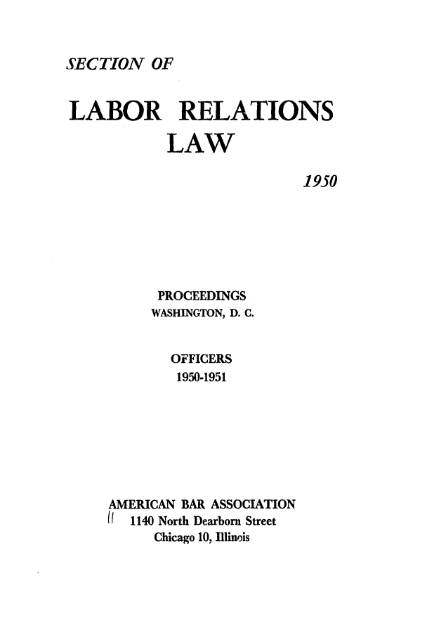 handle is hein.journals/labolata23 and id is 1 raw text is: SECTION OF

LABOR RELATIONS
LAW

1950

PROCEEDINGS
WASHINGTON, D. C.

OFFICERS
1950-1951
AMERICAN BAR ASSOCIATION
I ( 1140 North Dearborn Street
Chicago 10, Illinois


