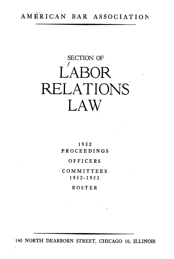 handle is hein.journals/labolata25 and id is 1 raw text is: AMERICAN BAR ASSOCIATION

SECTION OF
LABOR
RELATIONS
LAW
1952
PROCEEDINGS
OFFICERS
COMMITTEES
1952-1953
ROSTER

140 NORTH DEARBORN STREET, CHICAGO 10, ILLINOIS



