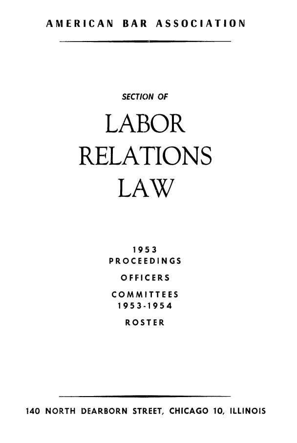 handle is hein.journals/labolata26 and id is 1 raw text is: AMERICAN  BAR ASSOCIATION

SECTION OF
LABOR
RELATIONS
LAW
1953
PROCEEDINGS
O F FI C E RS
COMMITTEES
1953-1954
ROSTER

140 NORTH DEARBORN STREET, CHICAGO 10, ILLINOIS


