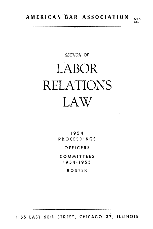 handle is hein.journals/labolata27 and id is 1 raw text is: AMERICAN BAR ASSOCIATION A.B.A.
Coil.
SECTION OF
LABOR
RELATIONS
LAW
1954
PROCEEDINGS
O FFI CE RS
COMMITTEES
1954-1955
ROSTER

1155  EAST  60th STREET, CHICAGO  37, ILLINOIS


