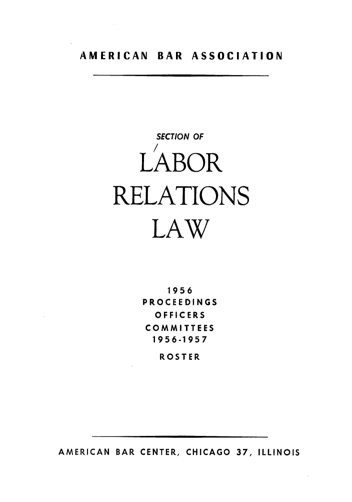 handle is hein.journals/labolata29 and id is 1 raw text is: AMERICAN  BAR  ASSOCIATION

SECTION OF
/
LABOR
RELATIONS
LAW
1956
PROCEEDINGS
OFFICERS
COMMITTEES
1956-1957
ROSTER

AMERICAN BAR CENTER, CHICAGO 37, ILLINOIS


