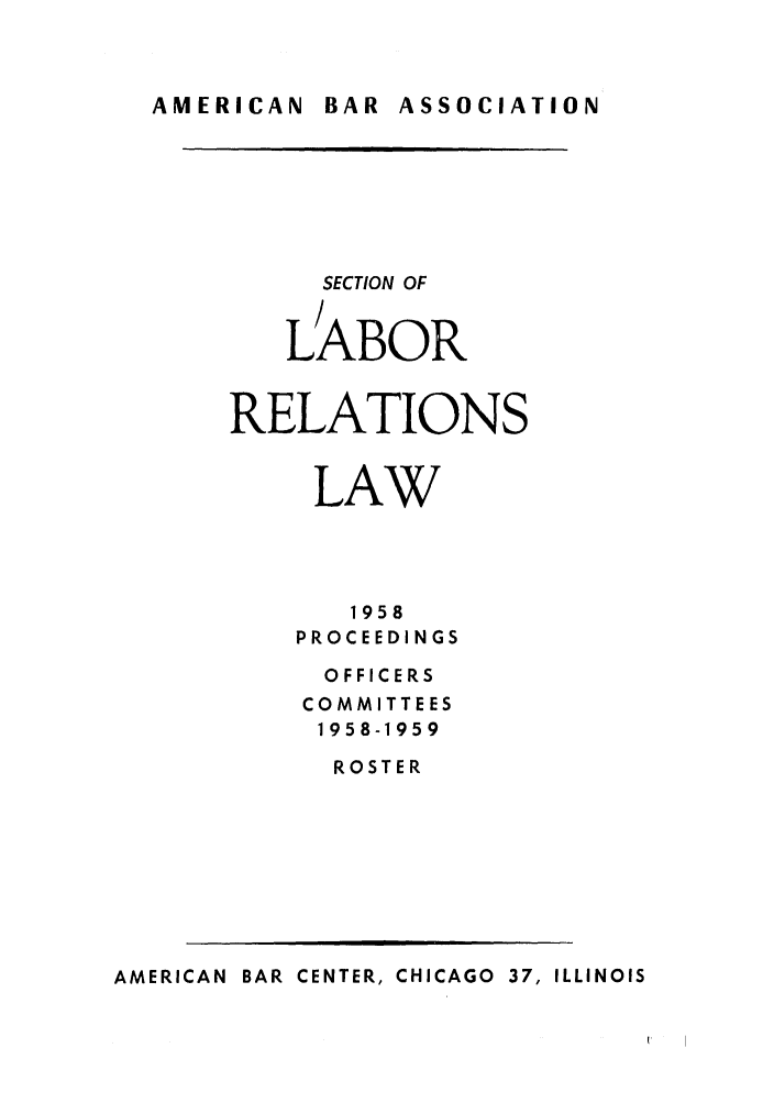 handle is hein.journals/labolata31 and id is 1 raw text is: AMERICAN  BAR ASSOCIATION

SECTION OF
LABOR
RELATIONS
LAW
1958
PROCEEDINGS
OFFICERS
COMMITTEES
1958-1959
ROSTER

AMERICAN BAR CENTER, CHICAGO 37, ILLINOIS


