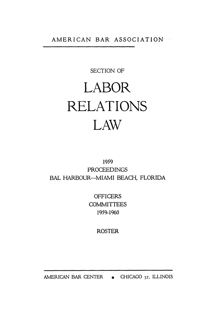 handle is hein.journals/labolata32 and id is 1 raw text is: AMERICAN BAR ASSOCIATION

SECTION OF
LABOR
RELATIONS
LAW
1959
PROCEEDINGS
BAL HARBOUR-MIAMI BEACH, FLORIDA
OFFICERS
COMMITTEES
1959-1960
ROSTER

A  CHICAGO 37, ILLINOIS

AMERICAN BAR CENTER


