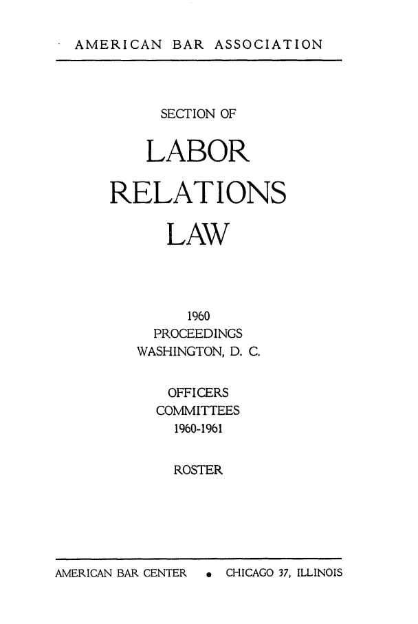 handle is hein.journals/labolata33 and id is 1 raw text is: AMERICAN BAR ASSOCIATION

SECTION OF
LABOR
RELATIONS
LAW
1960
PROCEEDINGS
WASHINGTON, D. C.

OFFICERS
COMMITTEES
1960-1961
ROSTER

A  CHICAGO 37, ILLINOIS

AMERICAN BAR CENTER


