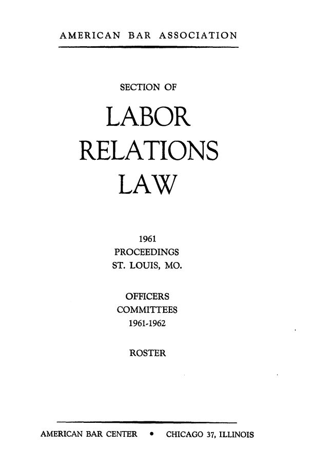 handle is hein.journals/labolata34 and id is 1 raw text is: AMERICAN BAR ASSOCIATION

SECTION OF
LABOR
RELATIONS
LAW
1961
PROCEEDINGS
ST. LOUIS, MO.
OFFICERS
COMMITTEES
1961-1962
ROSTER

AMERICAN BAR CENTER  0 CHICAGO 37, ILLINOIS


