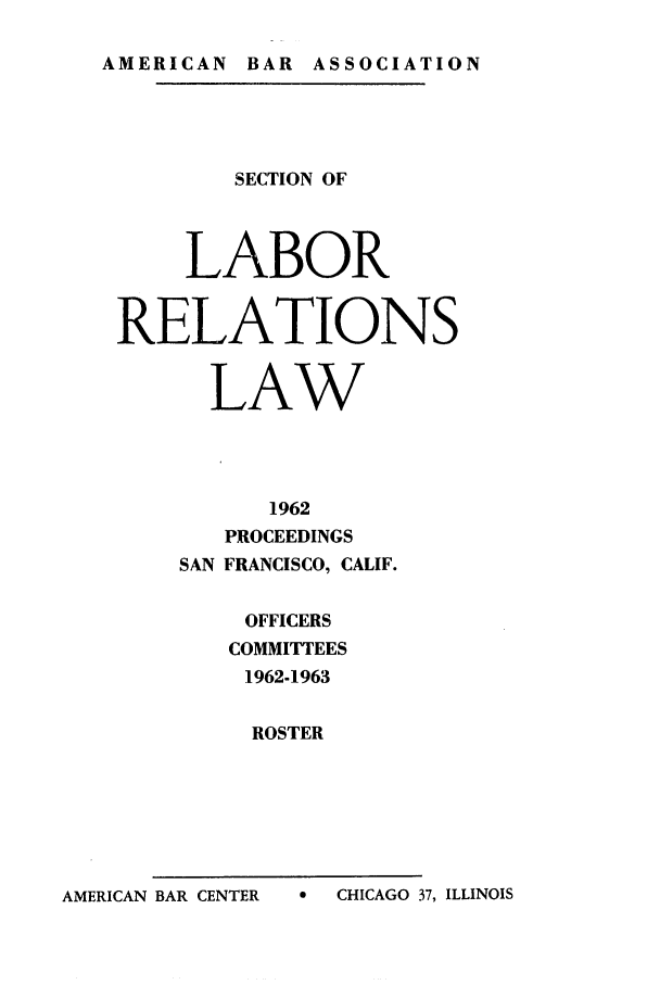 handle is hein.journals/labolata35 and id is 1 raw text is: AMERICAN BAR ASSOCIATION

SECTION OF
LABOR
RELATIONS
LAW
1962
PROCEEDINGS
SAN FRANCISCO, CALIF.
OFFICERS
COMMITTEES
1962-1963
ROSTER

A   CHICAGO 37, ILLINOIS

AMERICAN BAR CENTER


