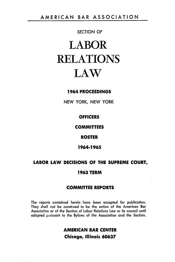 handle is hein.journals/labolata37 and id is 1 raw text is: AMERICAN BAR ASSOCIATION

SECTION OF
LABOR
RELATIONS
LAW
1964 PROCEEDINGS
NEW YORK, NEW YORK
OFFICERS
COMMITTEES
ROSTER
1964-1965

LABOR LAW      DECISIONS OF THE SUPREME COURT,
1963 TERM
COMMITTEE REPORTS
The reports contained herein have been accepted for publication.
They shall not be construed to be the action of the American Bar
Association or of the Section of Labor Relations Law or its council until
adopted p&orsuant to the Bylaws of the Association and the Section.
AMERICAN BAR CENTER
Chicago, Illinois 60637


