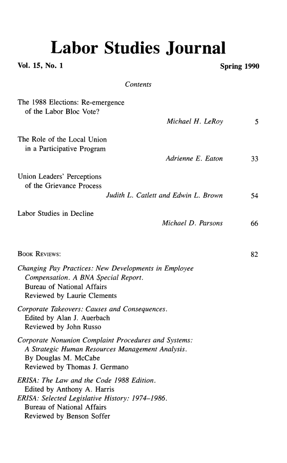 handle is hein.journals/labstuj15 and id is 1 raw text is: 




         Labor Studies Journal

Vol. 15, No. 1                                          Spring 1990

                              Contents

The 1988 Elections: Re-emergence
  of the Labor Bloc Vote?
                                         Michael H. LeRoy         5

The Role of the Local Union
  in a Participative Program
                                         Adrienne E. Eaton       33

Union Leaders' Perceptions
  of the Grievance Process
                         Judith L. Catlett and Edwin L. Brown    54

Labor Studies in Decline
                                        Michael D. Parsons       66



BOOK REVIEws:                                                    82

Changing Pay Practices: New Developments in Employee
  Compensation. A BNA Special Report.
  Bureau of National Affairs
  Reviewed by Laurie Clements
Corporate Takeovers: Causes and Consequences.
  Edited by Alan J. Auerbach
  Reviewed by John Russo
Corporate Nonunion Complaint Procedures and Systems:
  A Strategic Human Resources Management Analysis.
  By Douglas M. McCabe
  Reviewed by Thomas J. Germano
ERISA: The Law and the Code 1988 Edition.
  Edited by Anthony A. Harris
ERISA: Selected Legislative History: 1974-1986.
  Bureau of National Affairs
  Reviewed by Benson Soffer


