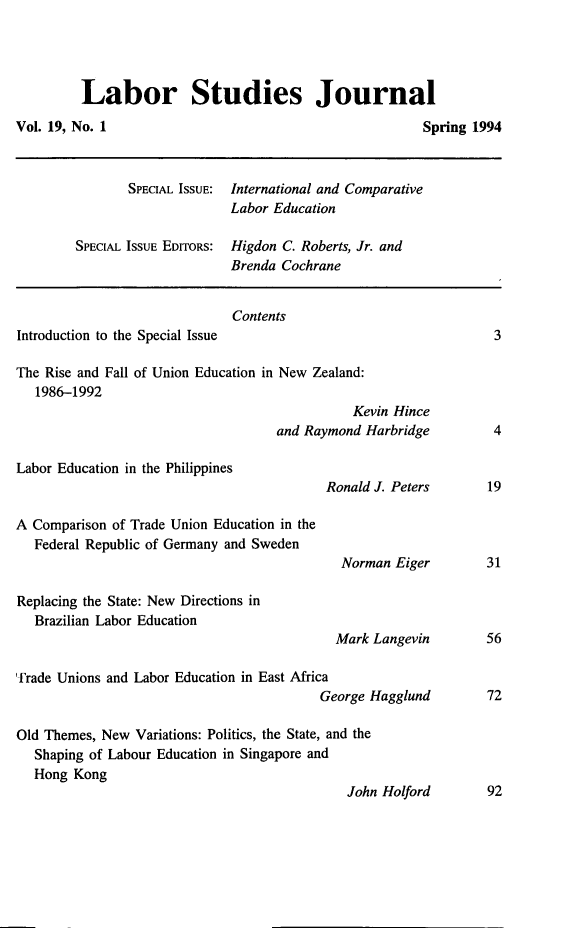 handle is hein.journals/labstuj19 and id is 1 raw text is: 




Labor Studies Journal


Vol. 19, No. 1


       SPECIAL ISSUE: International and Comparative
                     Labor Education

SPECIAL ISSUE EDITORS: Higdon C. Roberts, Jr. and
                     Brenda Cochrane


                              Contents
Introduction to the Special Issue

The Rise and Fall of Union Education in New Zealand:
   1986-1992
                                              Kevin Hince
                                    and Raymond Harbridge


Labor Education in the Philippines


A Comparison of Trade Union Education in the
   Federal Republic of Germany and Sweden


Ronald J. Peters



  Norman  Eiger


Replacing the State: New Directions in
   Brazilian Labor Education
                                            Mark Langevin

Trade Unions and Labor Education in East Africa
                                          George Hagglund

Old Themes, New  Variations: Politics, the State, and the
   Shaping of Labour Education in Singapore and
   Hong Kong


Spring 1994


3





4


19


31


56


72


John Holford       92


