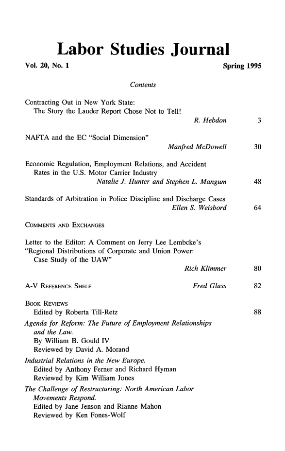 handle is hein.journals/labstuj20 and id is 1 raw text is: 





         Labor Studies Journal
Vol. 20, No. 1                                          Spring 1995

                              Contents

Contracting Out in New York State:
   The Story the Lauder Report Chose Not to Tell!
                                                R. Hebdon         3

NAFTA   and the EC Social Dimension
                                        Manfred McDowell         30

Economic Regulation, Employment Relations, and Accident
   Rates in the U.S. Motor Carrier Industry
                    Natalie J. Hunter and Stephen L. Mangum      48

Standards of Arbitration in Police Discipline and Discharge Cases
                                         Ellen S. Weisbord       64

COMMENTS  AND EXCHANGES

Letter to the Editor: A Comment on Jerry Lee Lembcke's
Regional Distributions of Corporate and Union Power:
   Case Study of the UAW
                                             Rich Klimmer        80

A-V  REFERENCE SHELF                           Fred Glass        82

BOOK REVIEWS
   Edited by Roberta Till-Retz                                   88
Agenda for Reform: The Future of Employment Relationships
   and the Law.
   By William B. Gould IV
   Reviewed by David A. Morand
Industrial Relations in the New Europe.
   Edited by Anthony Ferner and Richard Hyman
   Reviewed by Kim William Jones
The Challenge of Restructuring: North American Labor
   Movements Respond.
   Edited by Jane Jenson and Rianne Mahon
   Reviewed by Ken Fones-Wolf


