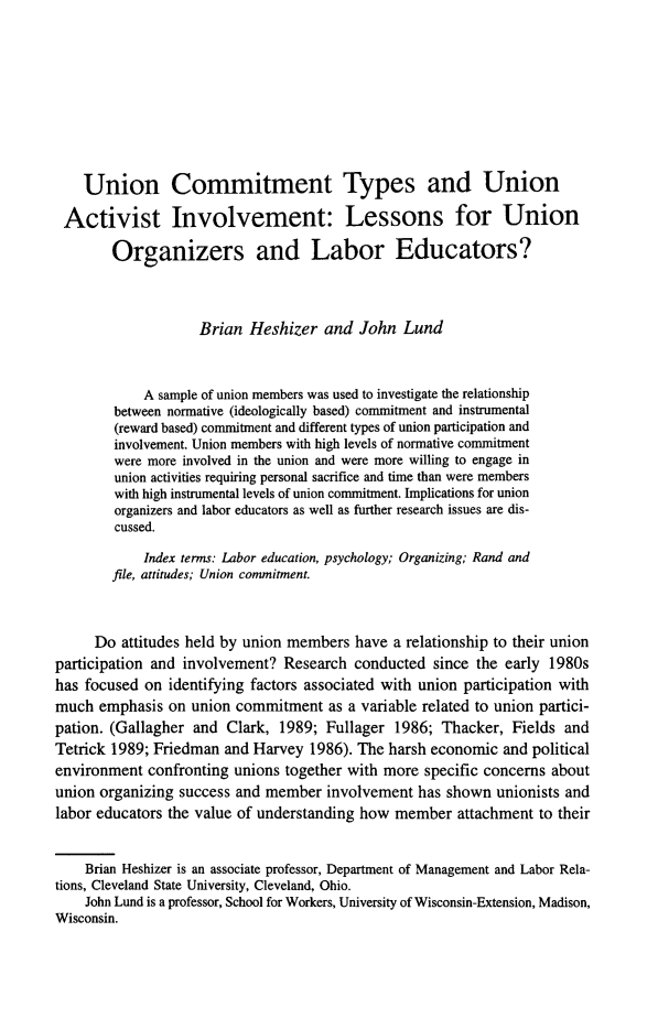 handle is hein.journals/labstuj22 and id is 150 raw text is: 










    Union Commitment Types and Union

 Activist Involvement: Lessons for Union

        Organizers and Labor Educators?




                    Brian Heshizer   and John  Lund



            A sample of union members was used to investigate the relationship
        between normative (ideologically based) commitment and instrumental
        (reward based) commitment and different types of union participation and
        involvement. Union members with high levels of normative commitment
        were more involved in the union and were more willing to engage in
        union activities requiring personal sacrifice and time than were members
        with high instrumental levels of union commitment. Implications for union
        organizers and labor educators as well as further research issues are dis-
        cussed.

            Index terms: Labor education, psychology; Organizing; Rand and
        file, attitudes; Union conunitment.



     Do  attitudes held by union members have a relationship to their union
participation and involvement? Research  conducted  since the early 1980s
has focused on identifying factors associated with union participation with
much  emphasis on  union commitment  as a variable related to union partici-
pation. (Gallagher and Clark,  1989; Fullager 1986;  Thacker, Fields and
Tetrick 1989; Friedman and Harvey  1986). The harsh economic and political
environment  confronting unions together with more specific concerns about
union organizing success and member  involvement has shown  unionists and
labor educators the value of understanding how member  attachment to their


    Brian Heshizer is an associate professor, Department of Management and Labor Rela-
tions, Cleveland State University, Cleveland, Ohio.
    John Lund is a professor, School for Workers, University of Wisconsin-Extension, Madison,
Wisconsin.


