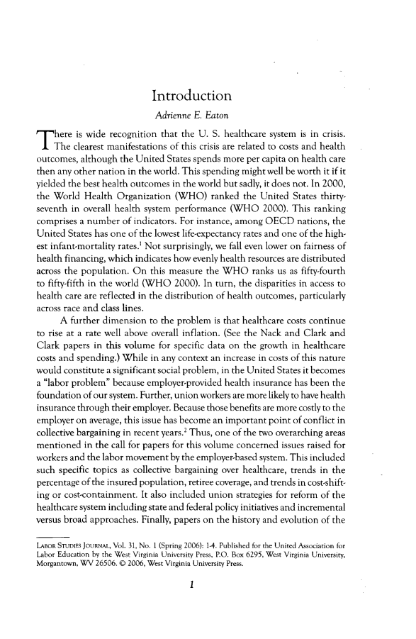 handle is hein.journals/labstuj31 and id is 1 raw text is: 







                           Introduction
                           Adrienne  E. Eaton
T   here is wide recognition that the U.  S. healthcare system is in crisis.
    The  clearest manifestations of this crisis are related to costs and health
outcomes,  although the United States spends more per capita on health care
then any other nation in the world. This spending might well be worth it if it
yielded the best health outcomes in the world but sadly, it does not. In 2000,
the World  Health  Organization  (WHO)   ranked  the United States thirty-
seventh in overall health system performance  (WHO   2000). This ranking
comprises a number  of indicators. For instance, among OECD  nations, the
United  States has one of the lowest life-expectancy rates and one of the high-
est infant-mortality rates.' Not surprisingly, we fall even lower on fairness of
health financing, which indicates how evenly health resources are distributed
across the population. On  this measure the WHO ranks us as   fifty-fourth
to fifty-fifth in the world (WHO 2000). In turn, the disparities in access to
health care are reflected in the distribution of health outcomes, particularly
across race and class lines.
      A further dimension  to the problem is that healthcare costs continue
to rise at a rate well above overall inflation. (See the Nack and Clark and
Clark papers  in this volume for specific data on the growth in healthcare
costs and spending.) While in any context an increase in costs of this nature
would  constitute a significant social problem, in the United States it becomes
a labor problem because employer-provided health insurance has been the
foundation of our system. Further, union workers are more likely to have health
insurance through their employer. Because those benefits are more costly to the
employer on  average, this issue has become an important point of conflict in
collective bargaining in recent years.2 Thus, one of the two overarching areas
mentioned  in the call for papers for this volume concerned issues raised for
workers and the labor movement  by the employer-based system. This included
such specific topics as collective bargaining over healthcare, trends in the
percentage of the insured population, retiree coverage, and trends in cost-shift-
ing or cost-containment. It also included union strategies for reform of the
healthcare system including state and federal policy initiatives and incremental
versus broad approaches. Finally, papers on the history and evolution of the

LABOR STUDIES JOURNAL, Vol. 31, No. 1 (Spring 2006): 1-4. Published for the United Association for
Labor Education by the West Virginia University Press, P.O. Box 6295, West Virginia University,
Morgantown, WV 26506. 0 2006, West Virginia University Press.


1


