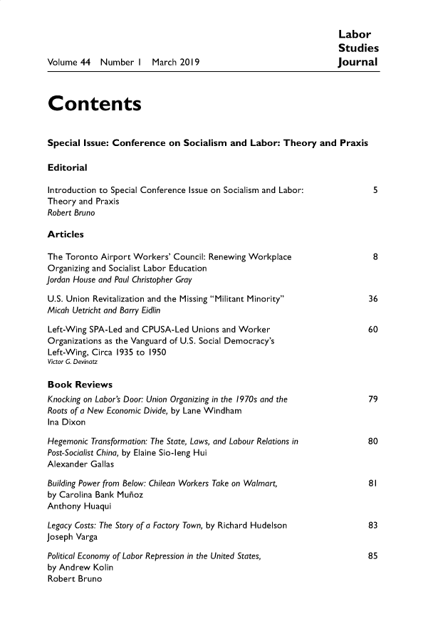 handle is hein.journals/labstuj44 and id is 1 raw text is: 

                                                                   Labor
                                                                   Studies
Volume  44  Number   I  March  2019                               journal



Contents


Special  Issue: Conference  on Socialism  and  Labor: Theory  and  Praxis

Editorial

Introduction to Special Conference Issue on Socialism and Labor:           5
Theory  and Praxis
Robert Bruno

Articles

The Toronto Airport Workers' Council: Renewing Workplace                  8
Organizing and Socialist Labor Education
Jordan House and Paul Christopher Gray

U.S. Union Revitalization and the Missing Militant Minority             36
Micah Uetricht and Barry Eidlin

Left-Wing SPA-Led and CPUSA-Led  Unions and Worker                       60
Organizations as the Vanguard of U.S. Social Democracy's
Left-Wing, Circa 1935 to 1950
Victor G. Devinatz

Book   Reviews
Knocking on Labor's Door: Union Organizing in the 1970s and the          79
Roots of a New Economic Divide, by Lane Windham
Ina Dixon

Hegemonic Transformation: The State, Laws, and Labour Relations in       80
Post-Socialist China, by Elaine Sio-leng Hui
Alexander Gallas

Building Power from Below: Chilean Workers Take on Walmart,              81
by Carolina Bank Mufioz
Anthony  Huaqui

Legacy Costs: The Story of a Factory Town, by Richard Hudelson           83
Joseph Varga

Political Economy of Labor Repression in the United States,              85
by Andrew  Kolin
Robert Bruno


