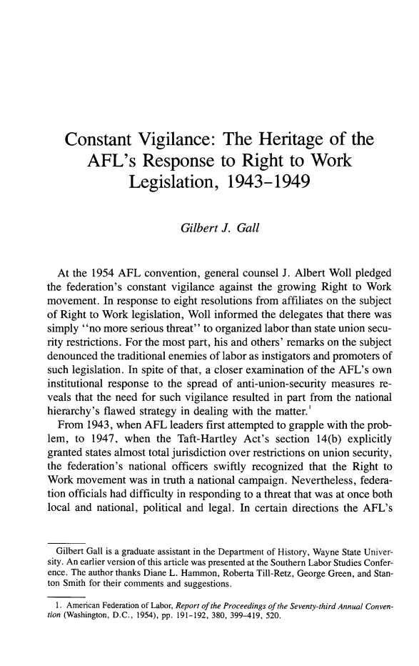 handle is hein.journals/labstuj9 and id is 192 raw text is: 









    Constant Vigilance: The Heritage of the

        AFL's Response to Right to Work
                 Legislation, 1943-1949


                           Gilbert J. Gall


  At the 1954 AFL   convention, general counsel J. Albert Woll pledged
the federation's constant vigilance against the growing Right to Work
movement.  In response to eight resolutions from affiliates on the subject
of Right to Work legislation, Woll informed the delegates that there was
simply no more  serious threat to organized labor than state union secu-
rity restrictions. For the most part, his and others' remarks on the subject
denounced  the traditional enemies of labor as instigators and promoters of
such legislation. In spite of that, a closer examination of the AFL's own
institutional response to the spread of anti-union-security measures re-
veals that the need for such vigilance resulted in part from the national
hierarchy's flawed strategy in dealing with the matter.
  From  1943, when  AFL  leaders first attempted to grapple with the prob-
lem,  to 1947,  when  the Taft-Hartley  Act's section  14(b) explicitly
granted states almost total jurisdiction over restrictions on union security,
the federation's national officers swiftly recognized that the Right to
Work  movement   was in truth a national campaign. Nevertheless, federa-
tion officials had difficulty in responding to a threat that was at once both
local and national, political and legal. In certain directions the AFL's


  Gilbert Gall is a graduate assistant in the Department of History, Wayne State Univer-
sity. An earlier version of this article was presented at the Southern Labor Studies Confer-
ence. The author thanks Diane L. Hammon, Roberta Till-Retz, George Green, and Stan-
ton Smith for their comments and suggestions.

  1. American Federation of Labor, Report of the Proceedings of the Seventy-third Annual Conven-
tion (Washington, D.C., 1954), pp. 191-192, 380, 399-419, 520.


