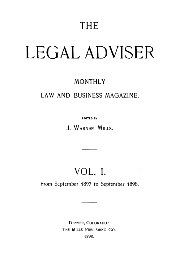 handle is hein.journals/ladvbum1 and id is 1 raw text is: THE
LEGAL ADVISER
MONTHLY
LAW AND BUSINESS MAGAZINE.
EDITED BY
J. WARNER MILLS.

VOL. I.
From September 1897 to September 1898.
DENVER, COLORADO:
THE MILLS PUBLISHING CO.
1898.


